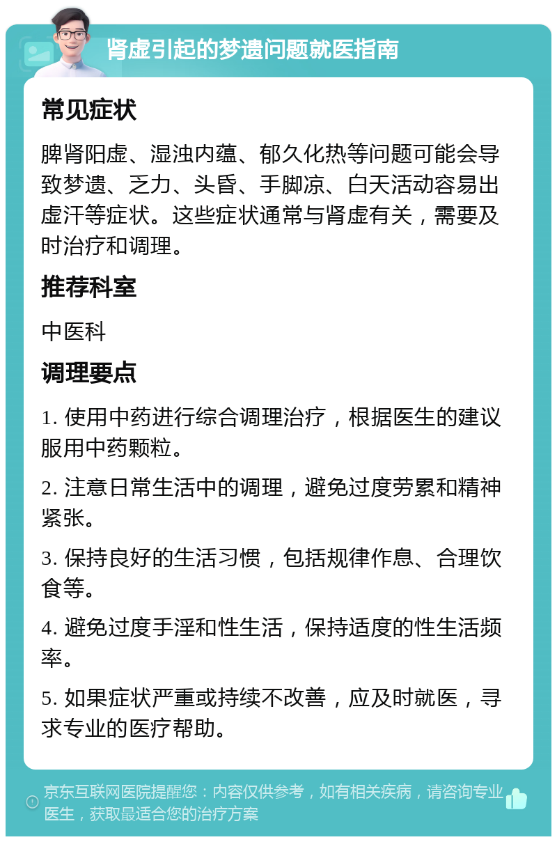 肾虚引起的梦遗问题就医指南 常见症状 脾肾阳虚、湿浊内蕴、郁久化热等问题可能会导致梦遗、乏力、头昏、手脚凉、白天活动容易出虚汗等症状。这些症状通常与肾虚有关，需要及时治疗和调理。 推荐科室 中医科 调理要点 1. 使用中药进行综合调理治疗，根据医生的建议服用中药颗粒。 2. 注意日常生活中的调理，避免过度劳累和精神紧张。 3. 保持良好的生活习惯，包括规律作息、合理饮食等。 4. 避免过度手淫和性生活，保持适度的性生活频率。 5. 如果症状严重或持续不改善，应及时就医，寻求专业的医疗帮助。