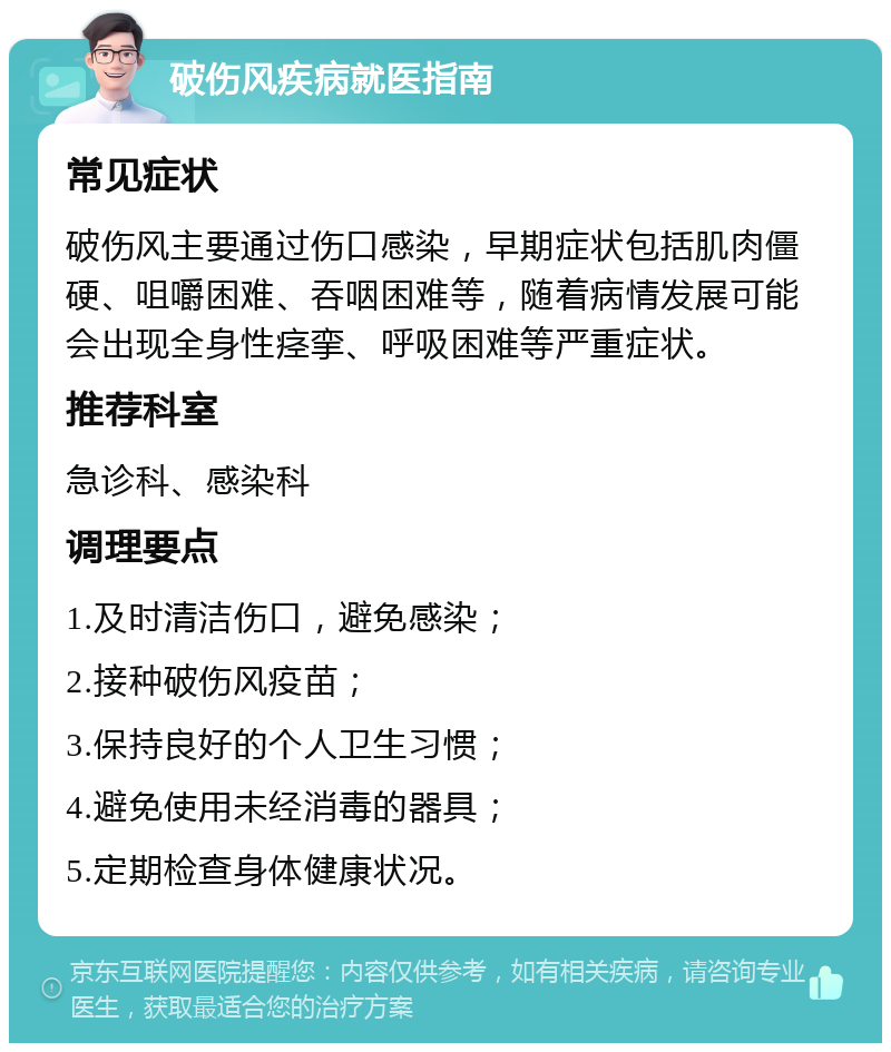 破伤风疾病就医指南 常见症状 破伤风主要通过伤口感染，早期症状包括肌肉僵硬、咀嚼困难、吞咽困难等，随着病情发展可能会出现全身性痉挛、呼吸困难等严重症状。 推荐科室 急诊科、感染科 调理要点 1.及时清洁伤口，避免感染； 2.接种破伤风疫苗； 3.保持良好的个人卫生习惯； 4.避免使用未经消毒的器具； 5.定期检查身体健康状况。