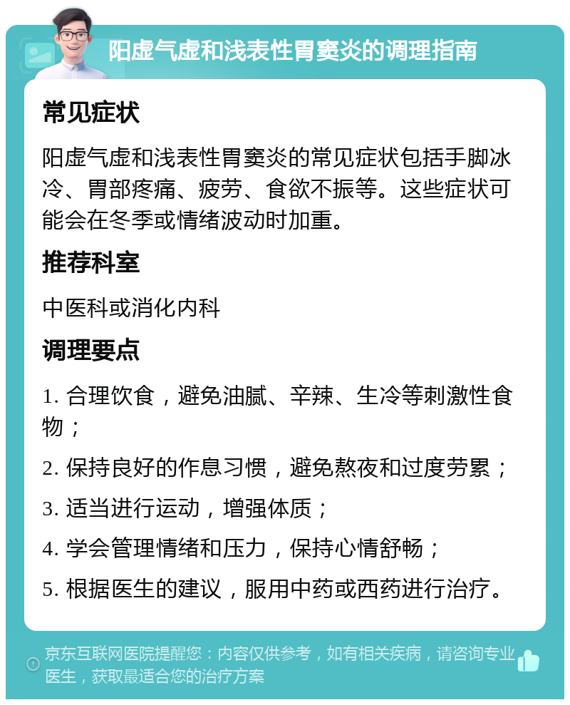 阳虚气虚和浅表性胃窦炎的调理指南 常见症状 阳虚气虚和浅表性胃窦炎的常见症状包括手脚冰冷、胃部疼痛、疲劳、食欲不振等。这些症状可能会在冬季或情绪波动时加重。 推荐科室 中医科或消化内科 调理要点 1. 合理饮食，避免油腻、辛辣、生冷等刺激性食物； 2. 保持良好的作息习惯，避免熬夜和过度劳累； 3. 适当进行运动，增强体质； 4. 学会管理情绪和压力，保持心情舒畅； 5. 根据医生的建议，服用中药或西药进行治疗。