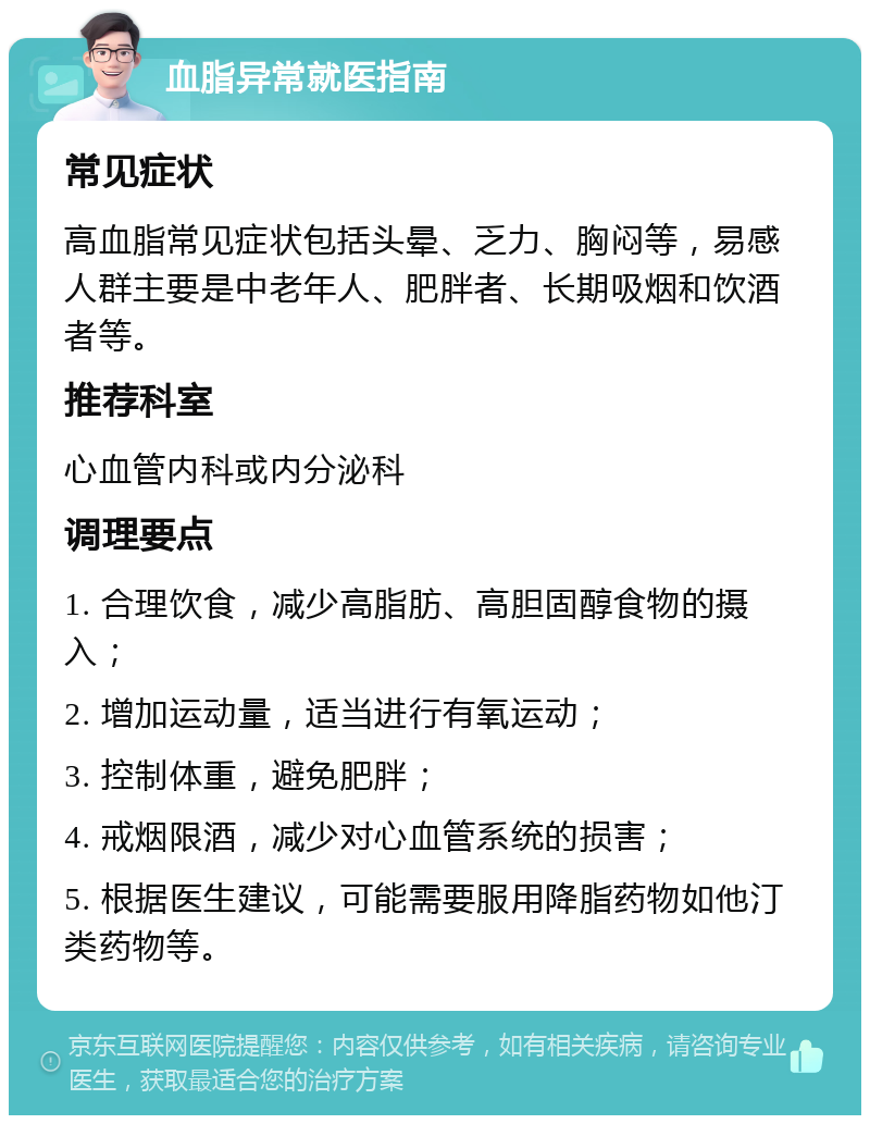 血脂异常就医指南 常见症状 高血脂常见症状包括头晕、乏力、胸闷等，易感人群主要是中老年人、肥胖者、长期吸烟和饮酒者等。 推荐科室 心血管内科或内分泌科 调理要点 1. 合理饮食，减少高脂肪、高胆固醇食物的摄入； 2. 增加运动量，适当进行有氧运动； 3. 控制体重，避免肥胖； 4. 戒烟限酒，减少对心血管系统的损害； 5. 根据医生建议，可能需要服用降脂药物如他汀类药物等。