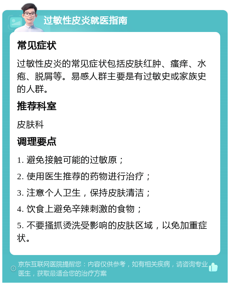 过敏性皮炎就医指南 常见症状 过敏性皮炎的常见症状包括皮肤红肿、瘙痒、水疱、脱屑等。易感人群主要是有过敏史或家族史的人群。 推荐科室 皮肤科 调理要点 1. 避免接触可能的过敏原； 2. 使用医生推荐的药物进行治疗； 3. 注意个人卫生，保持皮肤清洁； 4. 饮食上避免辛辣刺激的食物； 5. 不要搔抓烫洗受影响的皮肤区域，以免加重症状。