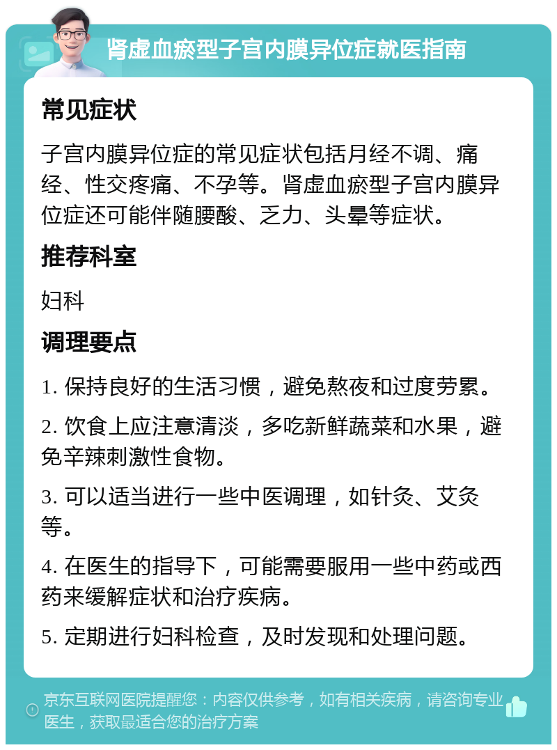 肾虚血瘀型子宫内膜异位症就医指南 常见症状 子宫内膜异位症的常见症状包括月经不调、痛经、性交疼痛、不孕等。肾虚血瘀型子宫内膜异位症还可能伴随腰酸、乏力、头晕等症状。 推荐科室 妇科 调理要点 1. 保持良好的生活习惯，避免熬夜和过度劳累。 2. 饮食上应注意清淡，多吃新鲜蔬菜和水果，避免辛辣刺激性食物。 3. 可以适当进行一些中医调理，如针灸、艾灸等。 4. 在医生的指导下，可能需要服用一些中药或西药来缓解症状和治疗疾病。 5. 定期进行妇科检查，及时发现和处理问题。