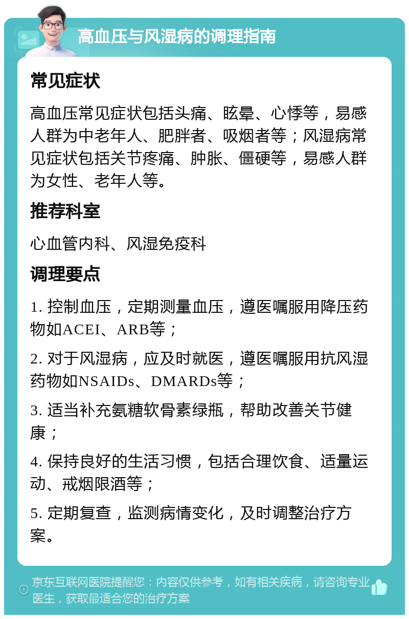 高血压与风湿病的调理指南 常见症状 高血压常见症状包括头痛、眩晕、心悸等，易感人群为中老年人、肥胖者、吸烟者等；风湿病常见症状包括关节疼痛、肿胀、僵硬等，易感人群为女性、老年人等。 推荐科室 心血管内科、风湿免疫科 调理要点 1. 控制血压，定期测量血压，遵医嘱服用降压药物如ACEI、ARB等； 2. 对于风湿病，应及时就医，遵医嘱服用抗风湿药物如NSAIDs、DMARDs等； 3. 适当补充氨糖软骨素绿瓶，帮助改善关节健康； 4. 保持良好的生活习惯，包括合理饮食、适量运动、戒烟限酒等； 5. 定期复查，监测病情变化，及时调整治疗方案。