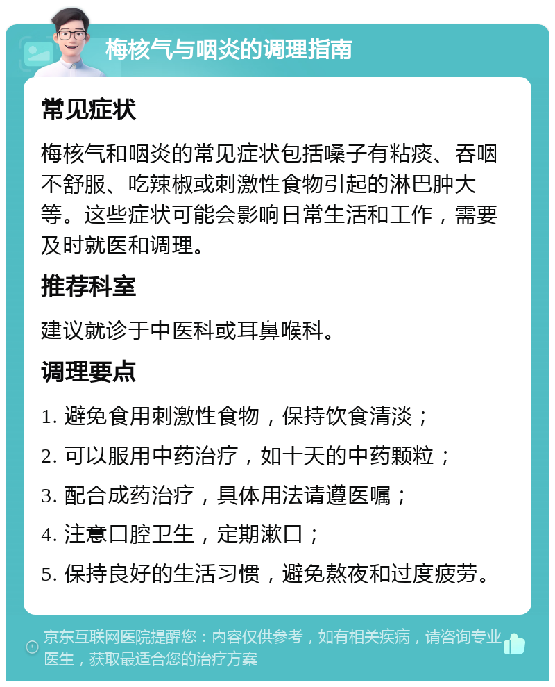 梅核气与咽炎的调理指南 常见症状 梅核气和咽炎的常见症状包括嗓子有粘痰、吞咽不舒服、吃辣椒或刺激性食物引起的淋巴肿大等。这些症状可能会影响日常生活和工作，需要及时就医和调理。 推荐科室 建议就诊于中医科或耳鼻喉科。 调理要点 1. 避免食用刺激性食物，保持饮食清淡； 2. 可以服用中药治疗，如十天的中药颗粒； 3. 配合成药治疗，具体用法请遵医嘱； 4. 注意口腔卫生，定期漱口； 5. 保持良好的生活习惯，避免熬夜和过度疲劳。