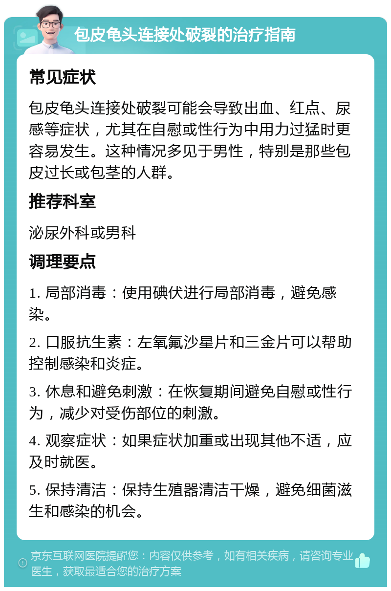 包皮龟头连接处破裂的治疗指南 常见症状 包皮龟头连接处破裂可能会导致出血、红点、尿感等症状，尤其在自慰或性行为中用力过猛时更容易发生。这种情况多见于男性，特别是那些包皮过长或包茎的人群。 推荐科室 泌尿外科或男科 调理要点 1. 局部消毒：使用碘伏进行局部消毒，避免感染。 2. 口服抗生素：左氧氟沙星片和三金片可以帮助控制感染和炎症。 3. 休息和避免刺激：在恢复期间避免自慰或性行为，减少对受伤部位的刺激。 4. 观察症状：如果症状加重或出现其他不适，应及时就医。 5. 保持清洁：保持生殖器清洁干燥，避免细菌滋生和感染的机会。