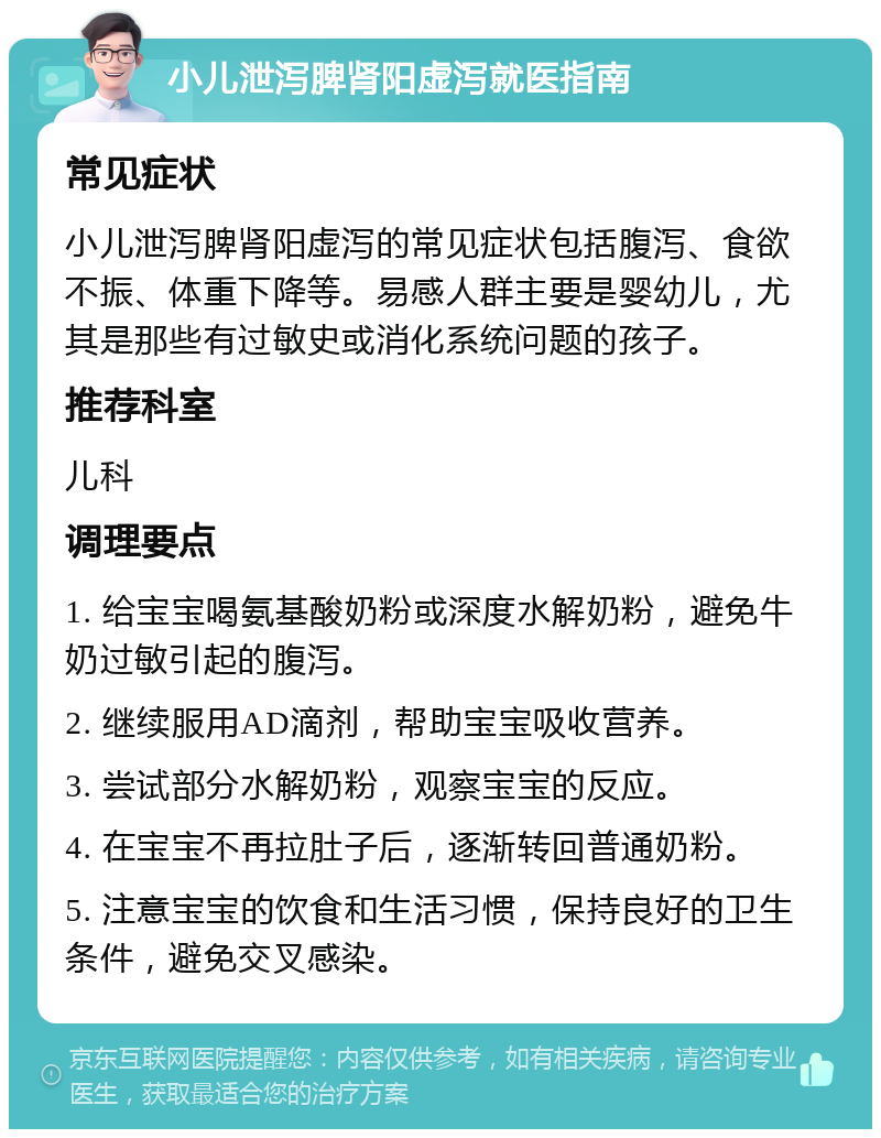 小儿泄泻脾肾阳虚泻就医指南 常见症状 小儿泄泻脾肾阳虚泻的常见症状包括腹泻、食欲不振、体重下降等。易感人群主要是婴幼儿，尤其是那些有过敏史或消化系统问题的孩子。 推荐科室 儿科 调理要点 1. 给宝宝喝氨基酸奶粉或深度水解奶粉，避免牛奶过敏引起的腹泻。 2. 继续服用AD滴剂，帮助宝宝吸收营养。 3. 尝试部分水解奶粉，观察宝宝的反应。 4. 在宝宝不再拉肚子后，逐渐转回普通奶粉。 5. 注意宝宝的饮食和生活习惯，保持良好的卫生条件，避免交叉感染。