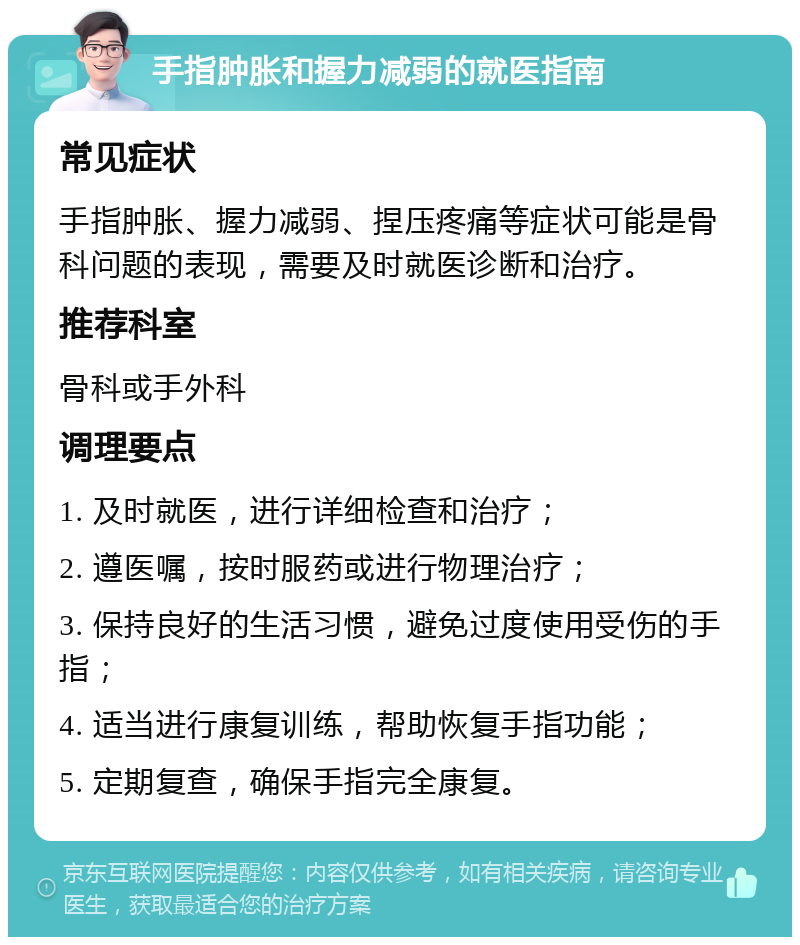 手指肿胀和握力减弱的就医指南 常见症状 手指肿胀、握力减弱、捏压疼痛等症状可能是骨科问题的表现，需要及时就医诊断和治疗。 推荐科室 骨科或手外科 调理要点 1. 及时就医，进行详细检查和治疗； 2. 遵医嘱，按时服药或进行物理治疗； 3. 保持良好的生活习惯，避免过度使用受伤的手指； 4. 适当进行康复训练，帮助恢复手指功能； 5. 定期复查，确保手指完全康复。