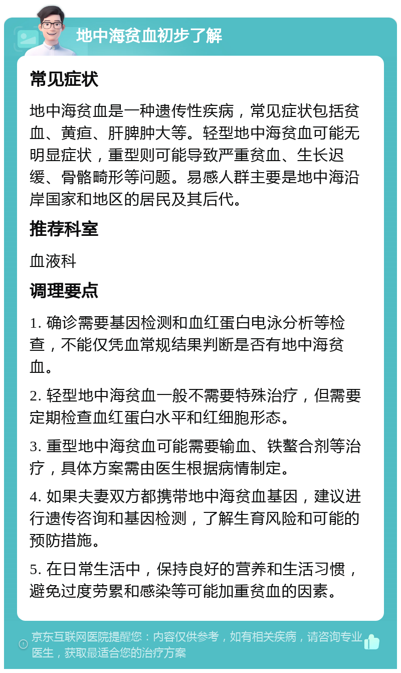 地中海贫血初步了解 常见症状 地中海贫血是一种遗传性疾病，常见症状包括贫血、黄疸、肝脾肿大等。轻型地中海贫血可能无明显症状，重型则可能导致严重贫血、生长迟缓、骨骼畸形等问题。易感人群主要是地中海沿岸国家和地区的居民及其后代。 推荐科室 血液科 调理要点 1. 确诊需要基因检测和血红蛋白电泳分析等检查，不能仅凭血常规结果判断是否有地中海贫血。 2. 轻型地中海贫血一般不需要特殊治疗，但需要定期检查血红蛋白水平和红细胞形态。 3. 重型地中海贫血可能需要输血、铁螯合剂等治疗，具体方案需由医生根据病情制定。 4. 如果夫妻双方都携带地中海贫血基因，建议进行遗传咨询和基因检测，了解生育风险和可能的预防措施。 5. 在日常生活中，保持良好的营养和生活习惯，避免过度劳累和感染等可能加重贫血的因素。