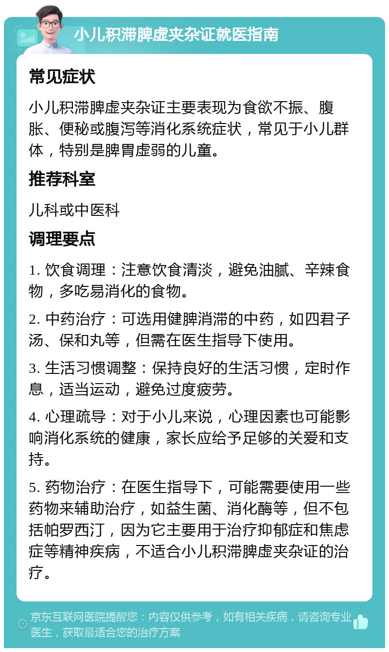 小儿积滞脾虚夹杂证就医指南 常见症状 小儿积滞脾虚夹杂证主要表现为食欲不振、腹胀、便秘或腹泻等消化系统症状，常见于小儿群体，特别是脾胃虚弱的儿童。 推荐科室 儿科或中医科 调理要点 1. 饮食调理：注意饮食清淡，避免油腻、辛辣食物，多吃易消化的食物。 2. 中药治疗：可选用健脾消滞的中药，如四君子汤、保和丸等，但需在医生指导下使用。 3. 生活习惯调整：保持良好的生活习惯，定时作息，适当运动，避免过度疲劳。 4. 心理疏导：对于小儿来说，心理因素也可能影响消化系统的健康，家长应给予足够的关爱和支持。 5. 药物治疗：在医生指导下，可能需要使用一些药物来辅助治疗，如益生菌、消化酶等，但不包括帕罗西汀，因为它主要用于治疗抑郁症和焦虑症等精神疾病，不适合小儿积滞脾虚夹杂证的治疗。