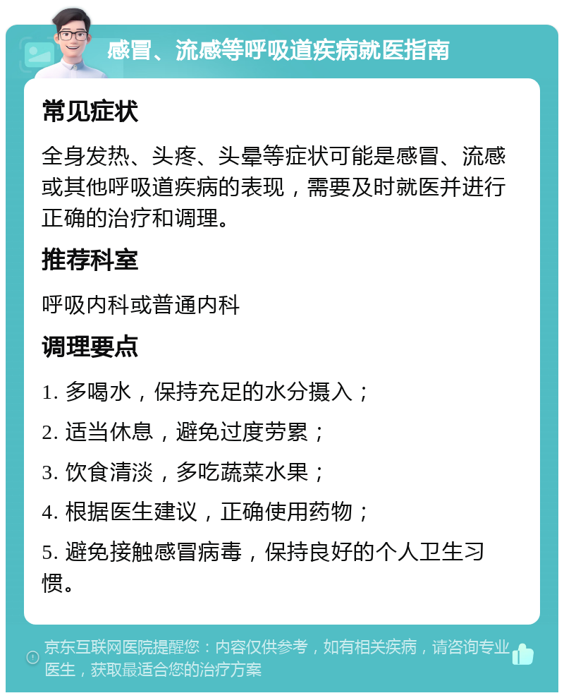 感冒、流感等呼吸道疾病就医指南 常见症状 全身发热、头疼、头晕等症状可能是感冒、流感或其他呼吸道疾病的表现，需要及时就医并进行正确的治疗和调理。 推荐科室 呼吸内科或普通内科 调理要点 1. 多喝水，保持充足的水分摄入； 2. 适当休息，避免过度劳累； 3. 饮食清淡，多吃蔬菜水果； 4. 根据医生建议，正确使用药物； 5. 避免接触感冒病毒，保持良好的个人卫生习惯。