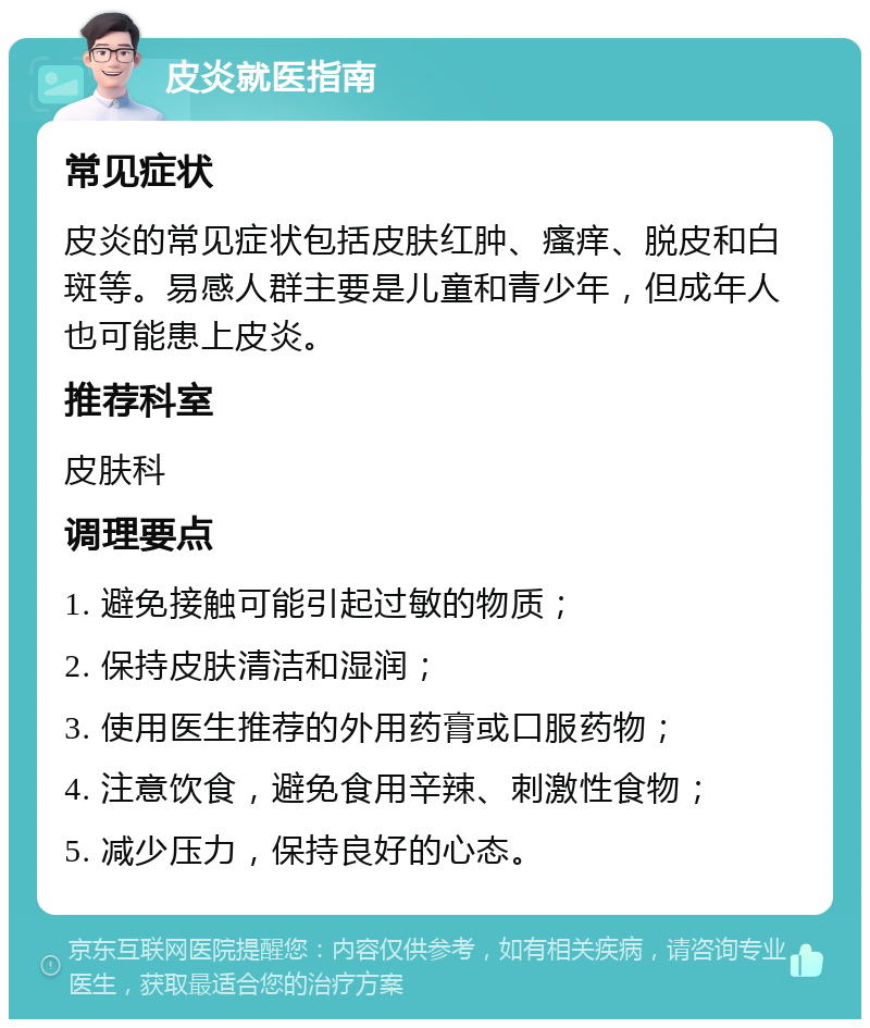 皮炎就医指南 常见症状 皮炎的常见症状包括皮肤红肿、瘙痒、脱皮和白斑等。易感人群主要是儿童和青少年，但成年人也可能患上皮炎。 推荐科室 皮肤科 调理要点 1. 避免接触可能引起过敏的物质； 2. 保持皮肤清洁和湿润； 3. 使用医生推荐的外用药膏或口服药物； 4. 注意饮食，避免食用辛辣、刺激性食物； 5. 减少压力，保持良好的心态。