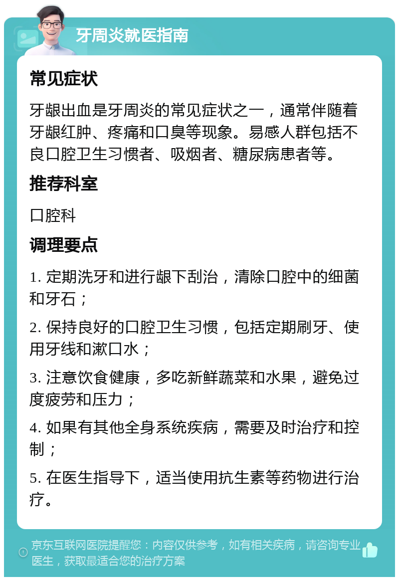 牙周炎就医指南 常见症状 牙龈出血是牙周炎的常见症状之一，通常伴随着牙龈红肿、疼痛和口臭等现象。易感人群包括不良口腔卫生习惯者、吸烟者、糖尿病患者等。 推荐科室 口腔科 调理要点 1. 定期洗牙和进行龈下刮治，清除口腔中的细菌和牙石； 2. 保持良好的口腔卫生习惯，包括定期刷牙、使用牙线和漱口水； 3. 注意饮食健康，多吃新鲜蔬菜和水果，避免过度疲劳和压力； 4. 如果有其他全身系统疾病，需要及时治疗和控制； 5. 在医生指导下，适当使用抗生素等药物进行治疗。