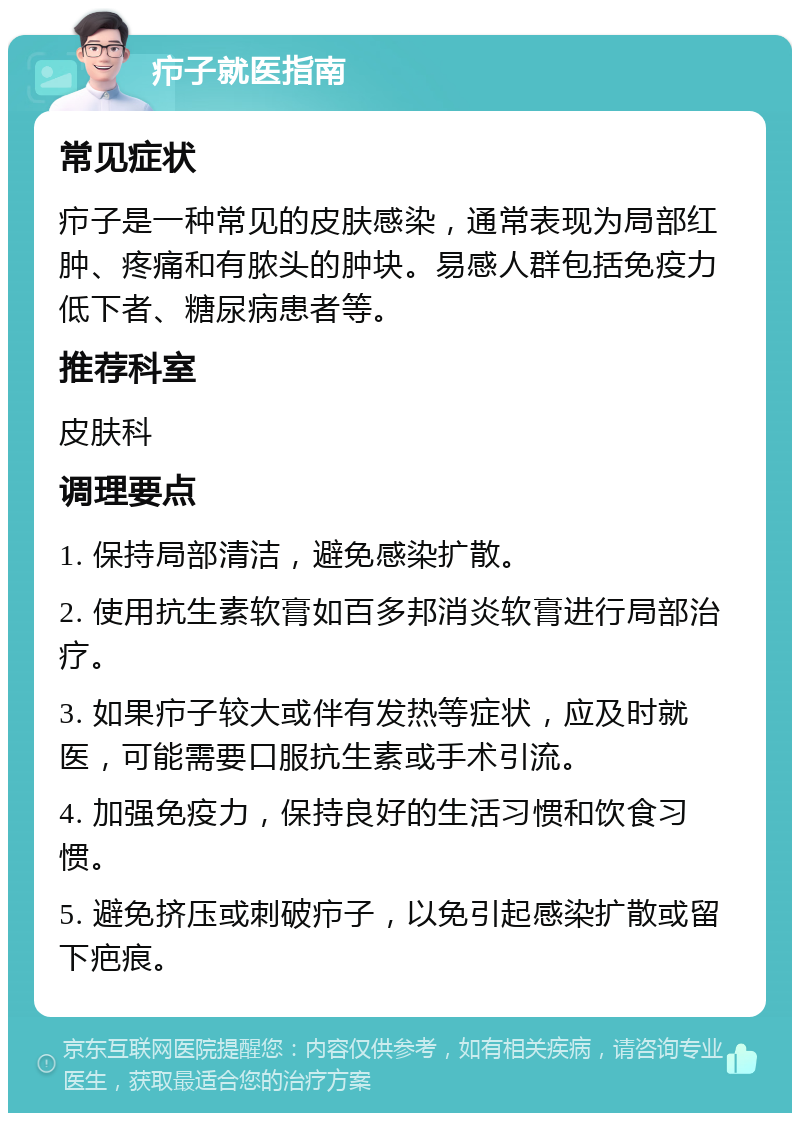 疖子就医指南 常见症状 疖子是一种常见的皮肤感染，通常表现为局部红肿、疼痛和有脓头的肿块。易感人群包括免疫力低下者、糖尿病患者等。 推荐科室 皮肤科 调理要点 1. 保持局部清洁，避免感染扩散。 2. 使用抗生素软膏如百多邦消炎软膏进行局部治疗。 3. 如果疖子较大或伴有发热等症状，应及时就医，可能需要口服抗生素或手术引流。 4. 加强免疫力，保持良好的生活习惯和饮食习惯。 5. 避免挤压或刺破疖子，以免引起感染扩散或留下疤痕。