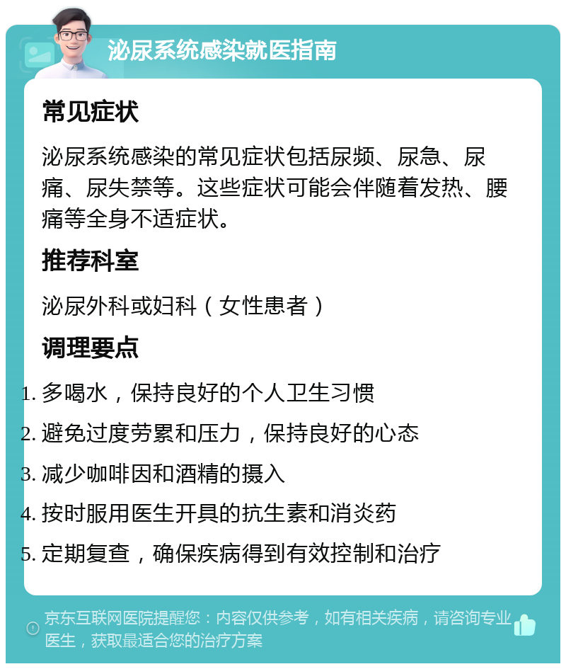 泌尿系统感染就医指南 常见症状 泌尿系统感染的常见症状包括尿频、尿急、尿痛、尿失禁等。这些症状可能会伴随着发热、腰痛等全身不适症状。 推荐科室 泌尿外科或妇科（女性患者） 调理要点 多喝水，保持良好的个人卫生习惯 避免过度劳累和压力，保持良好的心态 减少咖啡因和酒精的摄入 按时服用医生开具的抗生素和消炎药 定期复查，确保疾病得到有效控制和治疗