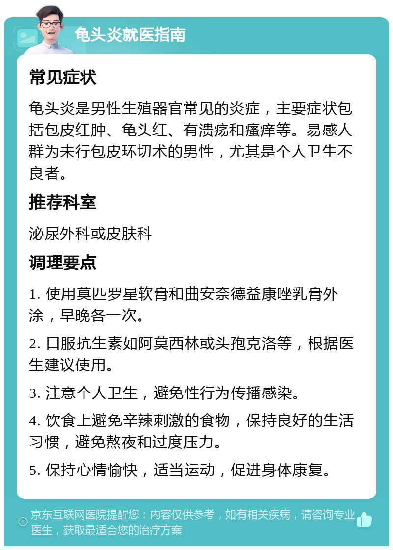 龟头炎就医指南 常见症状 龟头炎是男性生殖器官常见的炎症，主要症状包括包皮红肿、龟头红、有溃疡和瘙痒等。易感人群为未行包皮环切术的男性，尤其是个人卫生不良者。 推荐科室 泌尿外科或皮肤科 调理要点 1. 使用莫匹罗星软膏和曲安奈德益康唑乳膏外涂，早晚各一次。 2. 口服抗生素如阿莫西林或头孢克洛等，根据医生建议使用。 3. 注意个人卫生，避免性行为传播感染。 4. 饮食上避免辛辣刺激的食物，保持良好的生活习惯，避免熬夜和过度压力。 5. 保持心情愉快，适当运动，促进身体康复。