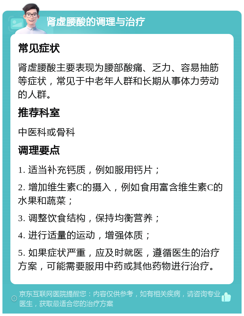 肾虚腰酸的调理与治疗 常见症状 肾虚腰酸主要表现为腰部酸痛、乏力、容易抽筋等症状，常见于中老年人群和长期从事体力劳动的人群。 推荐科室 中医科或骨科 调理要点 1. 适当补充钙质，例如服用钙片； 2. 增加维生素C的摄入，例如食用富含维生素C的水果和蔬菜； 3. 调整饮食结构，保持均衡营养； 4. 进行适量的运动，增强体质； 5. 如果症状严重，应及时就医，遵循医生的治疗方案，可能需要服用中药或其他药物进行治疗。