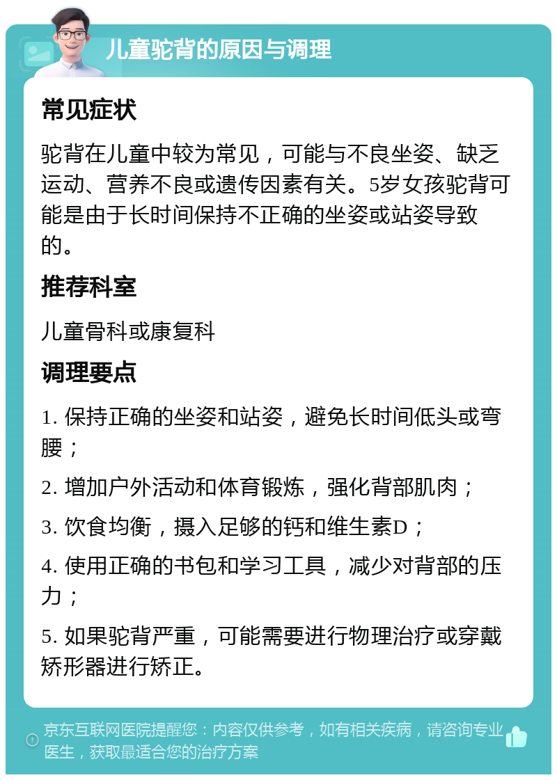 儿童驼背的原因与调理 常见症状 驼背在儿童中较为常见，可能与不良坐姿、缺乏运动、营养不良或遗传因素有关。5岁女孩驼背可能是由于长时间保持不正确的坐姿或站姿导致的。 推荐科室 儿童骨科或康复科 调理要点 1. 保持正确的坐姿和站姿，避免长时间低头或弯腰； 2. 增加户外活动和体育锻炼，强化背部肌肉； 3. 饮食均衡，摄入足够的钙和维生素D； 4. 使用正确的书包和学习工具，减少对背部的压力； 5. 如果驼背严重，可能需要进行物理治疗或穿戴矫形器进行矫正。