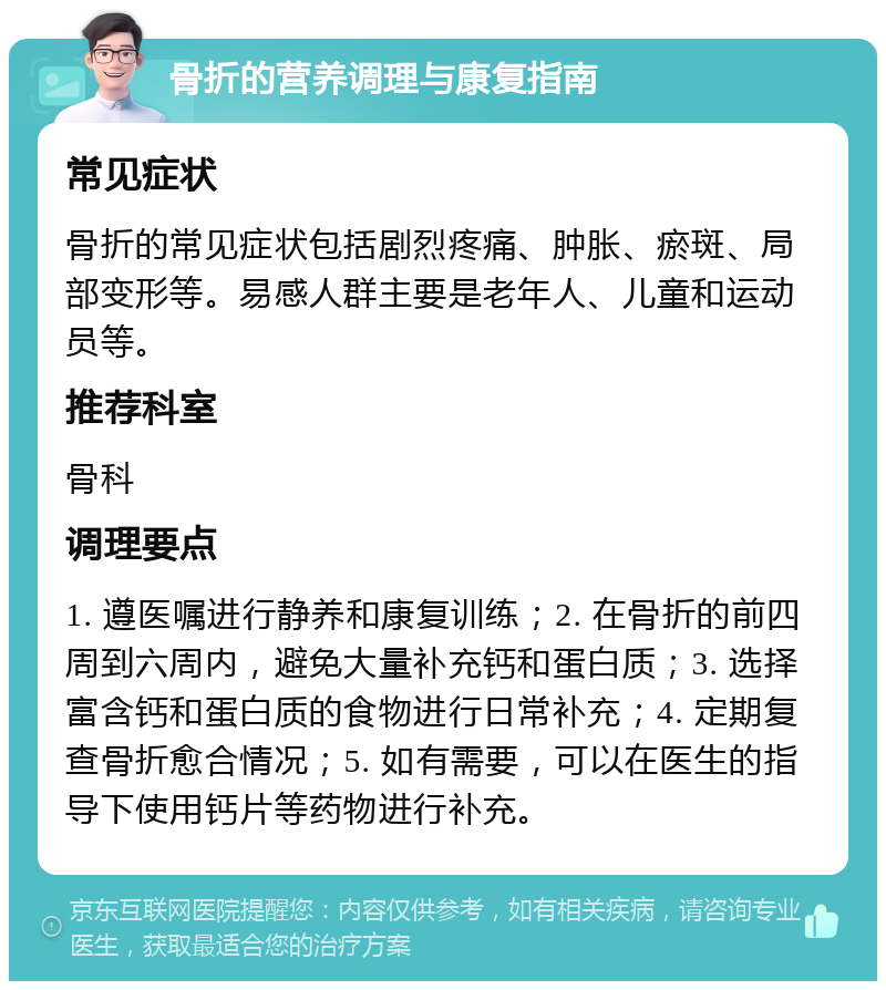 骨折的营养调理与康复指南 常见症状 骨折的常见症状包括剧烈疼痛、肿胀、瘀斑、局部变形等。易感人群主要是老年人、儿童和运动员等。 推荐科室 骨科 调理要点 1. 遵医嘱进行静养和康复训练；2. 在骨折的前四周到六周内，避免大量补充钙和蛋白质；3. 选择富含钙和蛋白质的食物进行日常补充；4. 定期复查骨折愈合情况；5. 如有需要，可以在医生的指导下使用钙片等药物进行补充。