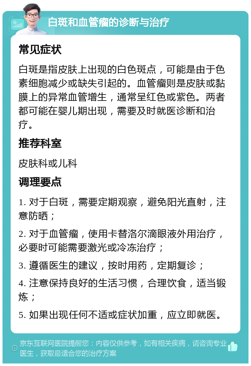 白斑和血管瘤的诊断与治疗 常见症状 白斑是指皮肤上出现的白色斑点，可能是由于色素细胞减少或缺失引起的。血管瘤则是皮肤或黏膜上的异常血管增生，通常呈红色或紫色。两者都可能在婴儿期出现，需要及时就医诊断和治疗。 推荐科室 皮肤科或儿科 调理要点 1. 对于白斑，需要定期观察，避免阳光直射，注意防晒； 2. 对于血管瘤，使用卡替洛尔滴眼液外用治疗，必要时可能需要激光或冷冻治疗； 3. 遵循医生的建议，按时用药，定期复诊； 4. 注意保持良好的生活习惯，合理饮食，适当锻炼； 5. 如果出现任何不适或症状加重，应立即就医。