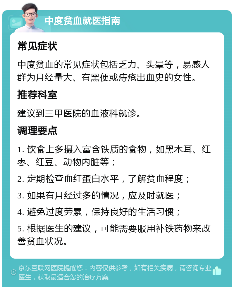 中度贫血就医指南 常见症状 中度贫血的常见症状包括乏力、头晕等，易感人群为月经量大、有黑便或痔疮出血史的女性。 推荐科室 建议到三甲医院的血液科就诊。 调理要点 1. 饮食上多摄入富含铁质的食物，如黑木耳、红枣、红豆、动物内脏等； 2. 定期检查血红蛋白水平，了解贫血程度； 3. 如果有月经过多的情况，应及时就医； 4. 避免过度劳累，保持良好的生活习惯； 5. 根据医生的建议，可能需要服用补铁药物来改善贫血状况。