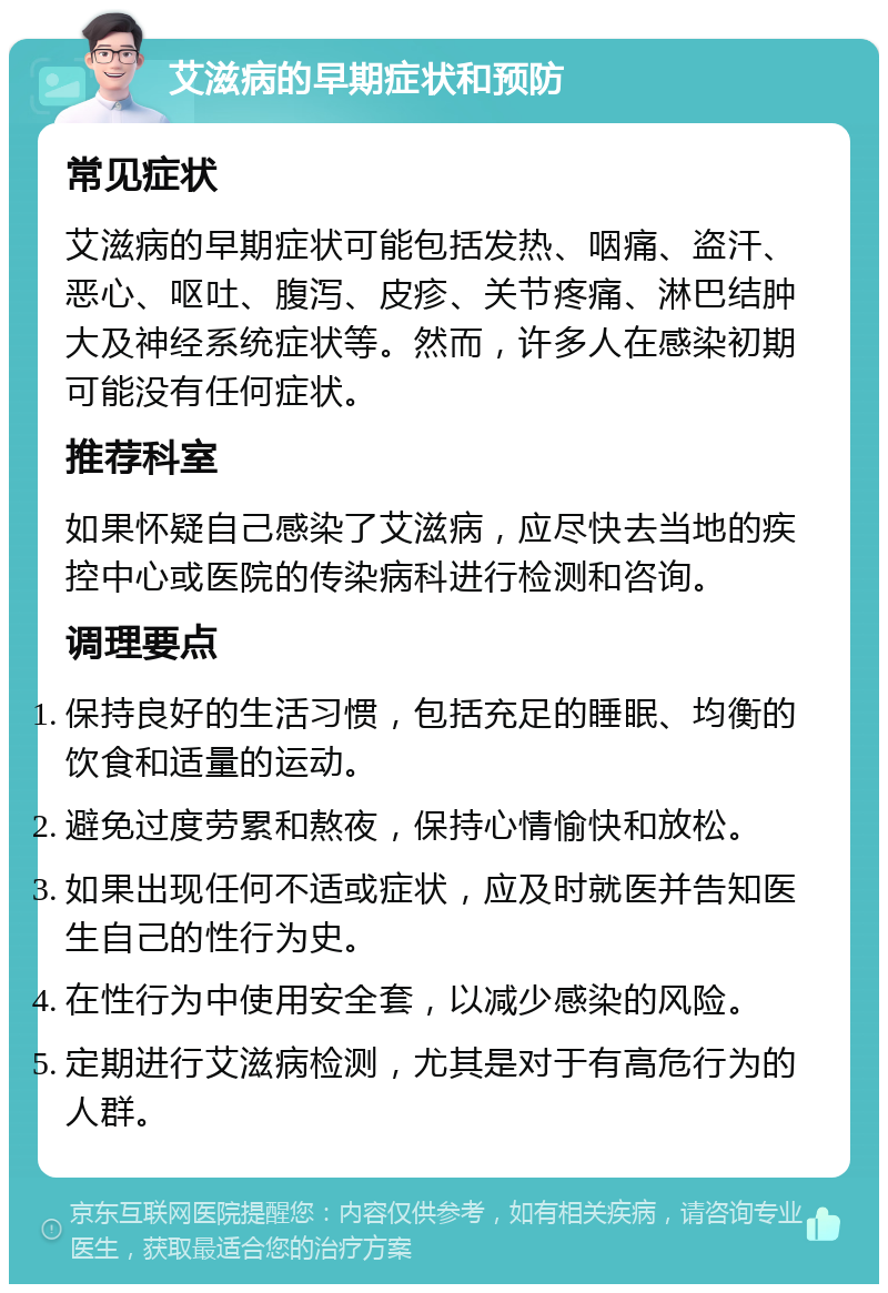 艾滋病的早期症状和预防 常见症状 艾滋病的早期症状可能包括发热、咽痛、盗汗、恶心、呕吐、腹泻、皮疹、关节疼痛、淋巴结肿大及神经系统症状等。然而，许多人在感染初期可能没有任何症状。 推荐科室 如果怀疑自己感染了艾滋病，应尽快去当地的疾控中心或医院的传染病科进行检测和咨询。 调理要点 保持良好的生活习惯，包括充足的睡眠、均衡的饮食和适量的运动。 避免过度劳累和熬夜，保持心情愉快和放松。 如果出现任何不适或症状，应及时就医并告知医生自己的性行为史。 在性行为中使用安全套，以减少感染的风险。 定期进行艾滋病检测，尤其是对于有高危行为的人群。