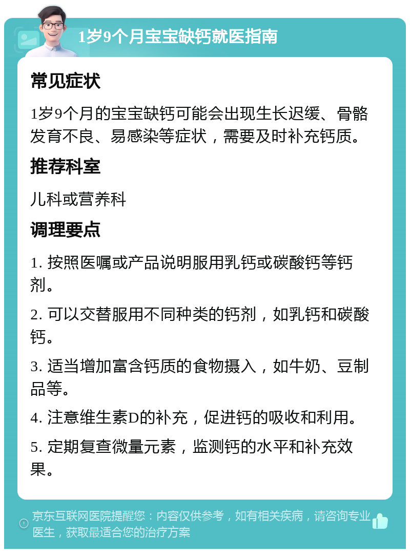 1岁9个月宝宝缺钙就医指南 常见症状 1岁9个月的宝宝缺钙可能会出现生长迟缓、骨骼发育不良、易感染等症状，需要及时补充钙质。 推荐科室 儿科或营养科 调理要点 1. 按照医嘱或产品说明服用乳钙或碳酸钙等钙剂。 2. 可以交替服用不同种类的钙剂，如乳钙和碳酸钙。 3. 适当增加富含钙质的食物摄入，如牛奶、豆制品等。 4. 注意维生素D的补充，促进钙的吸收和利用。 5. 定期复查微量元素，监测钙的水平和补充效果。