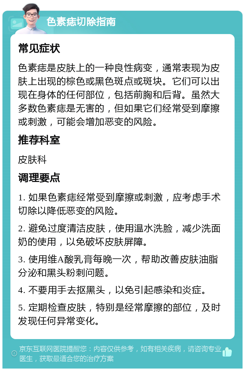 色素痣切除指南 常见症状 色素痣是皮肤上的一种良性病变，通常表现为皮肤上出现的棕色或黑色斑点或斑块。它们可以出现在身体的任何部位，包括前胸和后背。虽然大多数色素痣是无害的，但如果它们经常受到摩擦或刺激，可能会增加恶变的风险。 推荐科室 皮肤科 调理要点 1. 如果色素痣经常受到摩擦或刺激，应考虑手术切除以降低恶变的风险。 2. 避免过度清洁皮肤，使用温水洗脸，减少洗面奶的使用，以免破坏皮肤屏障。 3. 使用维A酸乳膏每晚一次，帮助改善皮肤油脂分泌和黑头粉刺问题。 4. 不要用手去抠黑头，以免引起感染和炎症。 5. 定期检查皮肤，特别是经常摩擦的部位，及时发现任何异常变化。