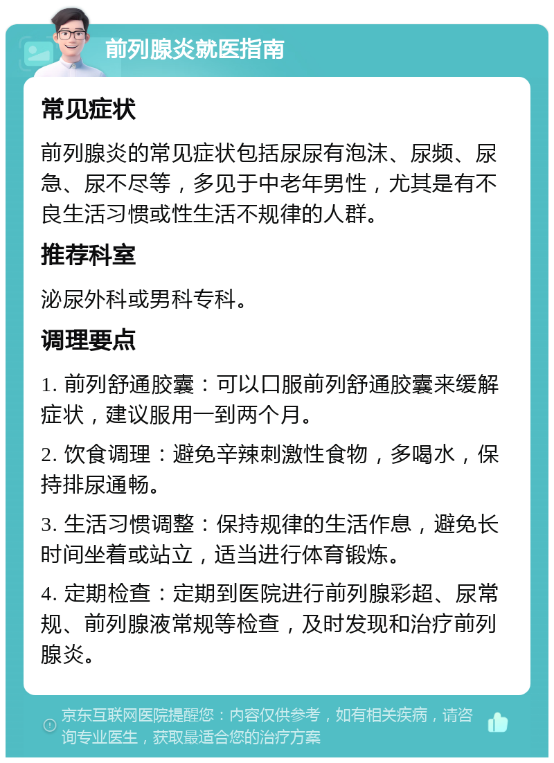 前列腺炎就医指南 常见症状 前列腺炎的常见症状包括尿尿有泡沫、尿频、尿急、尿不尽等，多见于中老年男性，尤其是有不良生活习惯或性生活不规律的人群。 推荐科室 泌尿外科或男科专科。 调理要点 1. 前列舒通胶囊：可以口服前列舒通胶囊来缓解症状，建议服用一到两个月。 2. 饮食调理：避免辛辣刺激性食物，多喝水，保持排尿通畅。 3. 生活习惯调整：保持规律的生活作息，避免长时间坐着或站立，适当进行体育锻炼。 4. 定期检查：定期到医院进行前列腺彩超、尿常规、前列腺液常规等检查，及时发现和治疗前列腺炎。