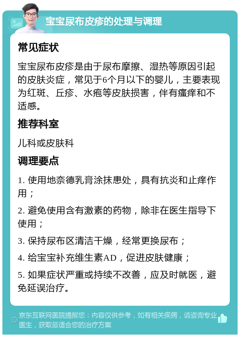 宝宝尿布皮疹的处理与调理 常见症状 宝宝尿布皮疹是由于尿布摩擦、湿热等原因引起的皮肤炎症，常见于6个月以下的婴儿，主要表现为红斑、丘疹、水疱等皮肤损害，伴有瘙痒和不适感。 推荐科室 儿科或皮肤科 调理要点 1. 使用地奈德乳膏涂抹患处，具有抗炎和止痒作用； 2. 避免使用含有激素的药物，除非在医生指导下使用； 3. 保持尿布区清洁干燥，经常更换尿布； 4. 给宝宝补充维生素AD，促进皮肤健康； 5. 如果症状严重或持续不改善，应及时就医，避免延误治疗。