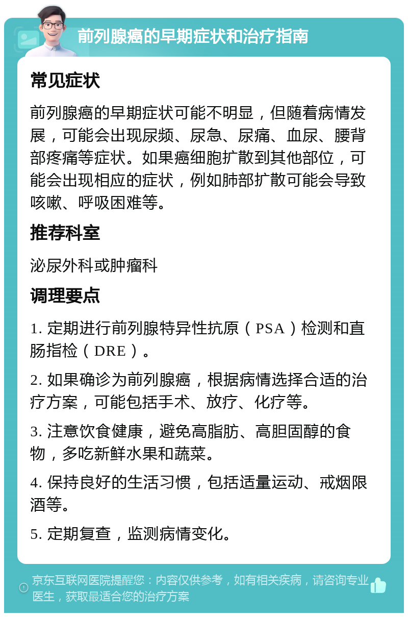 前列腺癌的早期症状和治疗指南 常见症状 前列腺癌的早期症状可能不明显，但随着病情发展，可能会出现尿频、尿急、尿痛、血尿、腰背部疼痛等症状。如果癌细胞扩散到其他部位，可能会出现相应的症状，例如肺部扩散可能会导致咳嗽、呼吸困难等。 推荐科室 泌尿外科或肿瘤科 调理要点 1. 定期进行前列腺特异性抗原（PSA）检测和直肠指检（DRE）。 2. 如果确诊为前列腺癌，根据病情选择合适的治疗方案，可能包括手术、放疗、化疗等。 3. 注意饮食健康，避免高脂肪、高胆固醇的食物，多吃新鲜水果和蔬菜。 4. 保持良好的生活习惯，包括适量运动、戒烟限酒等。 5. 定期复查，监测病情变化。