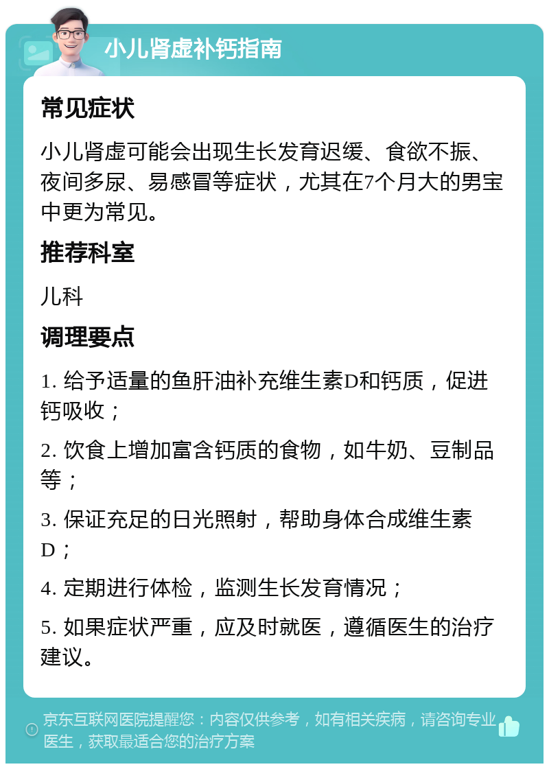 小儿肾虚补钙指南 常见症状 小儿肾虚可能会出现生长发育迟缓、食欲不振、夜间多尿、易感冒等症状，尤其在7个月大的男宝中更为常见。 推荐科室 儿科 调理要点 1. 给予适量的鱼肝油补充维生素D和钙质，促进钙吸收； 2. 饮食上增加富含钙质的食物，如牛奶、豆制品等； 3. 保证充足的日光照射，帮助身体合成维生素D； 4. 定期进行体检，监测生长发育情况； 5. 如果症状严重，应及时就医，遵循医生的治疗建议。