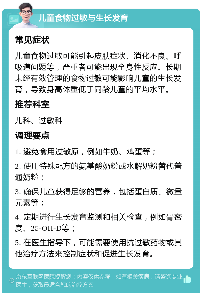 儿童食物过敏与生长发育 常见症状 儿童食物过敏可能引起皮肤症状、消化不良、呼吸道问题等，严重者可能出现全身性反应。长期未经有效管理的食物过敏可能影响儿童的生长发育，导致身高体重低于同龄儿童的平均水平。 推荐科室 儿科、过敏科 调理要点 1. 避免食用过敏原，例如牛奶、鸡蛋等； 2. 使用特殊配方的氨基酸奶粉或水解奶粉替代普通奶粉； 3. 确保儿童获得足够的营养，包括蛋白质、微量元素等； 4. 定期进行生长发育监测和相关检查，例如骨密度、25-OH-D等； 5. 在医生指导下，可能需要使用抗过敏药物或其他治疗方法来控制症状和促进生长发育。