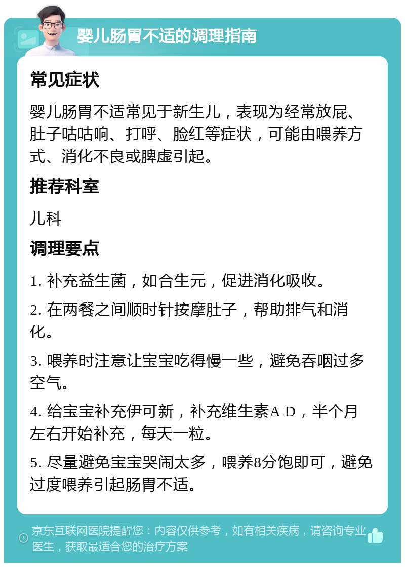 婴儿肠胃不适的调理指南 常见症状 婴儿肠胃不适常见于新生儿，表现为经常放屁、肚子咕咕响、打呼、脸红等症状，可能由喂养方式、消化不良或脾虚引起。 推荐科室 儿科 调理要点 1. 补充益生菌，如合生元，促进消化吸收。 2. 在两餐之间顺时针按摩肚子，帮助排气和消化。 3. 喂养时注意让宝宝吃得慢一些，避免吞咽过多空气。 4. 给宝宝补充伊可新，补充维生素A D，半个月左右开始补充，每天一粒。 5. 尽量避免宝宝哭闹太多，喂养8分饱即可，避免过度喂养引起肠胃不适。