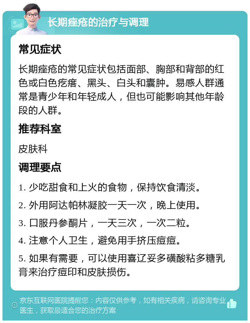 长期痤疮的治疗与调理 常见症状 长期痤疮的常见症状包括面部、胸部和背部的红色或白色疙瘩、黑头、白头和囊肿。易感人群通常是青少年和年轻成人，但也可能影响其他年龄段的人群。 推荐科室 皮肤科 调理要点 1. 少吃甜食和上火的食物，保持饮食清淡。 2. 外用阿达帕林凝胶一天一次，晚上使用。 3. 口服丹参酮片，一天三次，一次二粒。 4. 注意个人卫生，避免用手挤压痘痘。 5. 如果有需要，可以使用喜辽妥多磺酸粘多糖乳膏来治疗痘印和皮肤损伤。