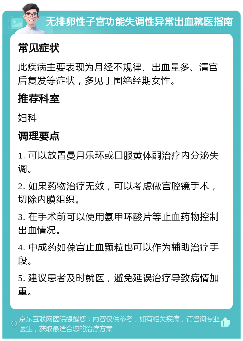 无排卵性子宫功能失调性异常出血就医指南 常见症状 此疾病主要表现为月经不规律、出血量多、清宫后复发等症状，多见于围绝经期女性。 推荐科室 妇科 调理要点 1. 可以放置曼月乐环或口服黄体酮治疗内分泌失调。 2. 如果药物治疗无效，可以考虑做宫腔镜手术，切除内膜组织。 3. 在手术前可以使用氨甲环酸片等止血药物控制出血情况。 4. 中成药如葆宫止血颗粒也可以作为辅助治疗手段。 5. 建议患者及时就医，避免延误治疗导致病情加重。