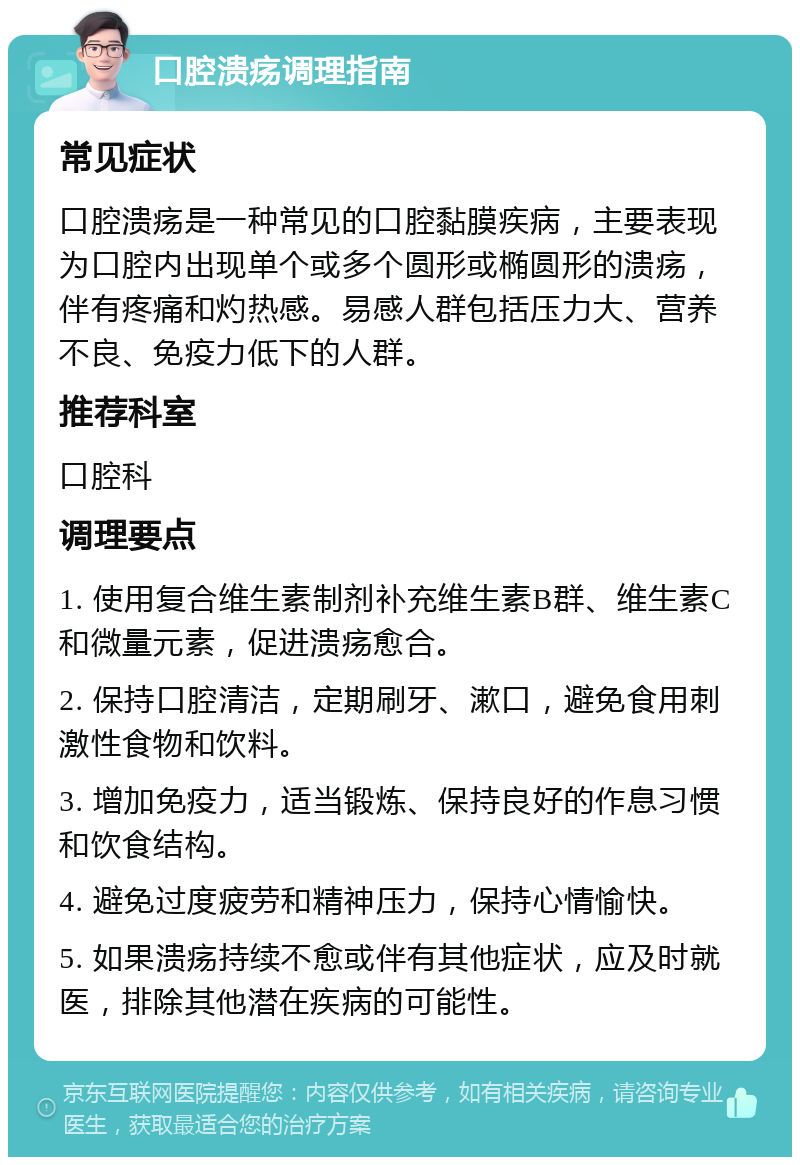 口腔溃疡调理指南 常见症状 口腔溃疡是一种常见的口腔黏膜疾病，主要表现为口腔内出现单个或多个圆形或椭圆形的溃疡，伴有疼痛和灼热感。易感人群包括压力大、营养不良、免疫力低下的人群。 推荐科室 口腔科 调理要点 1. 使用复合维生素制剂补充维生素B群、维生素C和微量元素，促进溃疡愈合。 2. 保持口腔清洁，定期刷牙、漱口，避免食用刺激性食物和饮料。 3. 增加免疫力，适当锻炼、保持良好的作息习惯和饮食结构。 4. 避免过度疲劳和精神压力，保持心情愉快。 5. 如果溃疡持续不愈或伴有其他症状，应及时就医，排除其他潜在疾病的可能性。