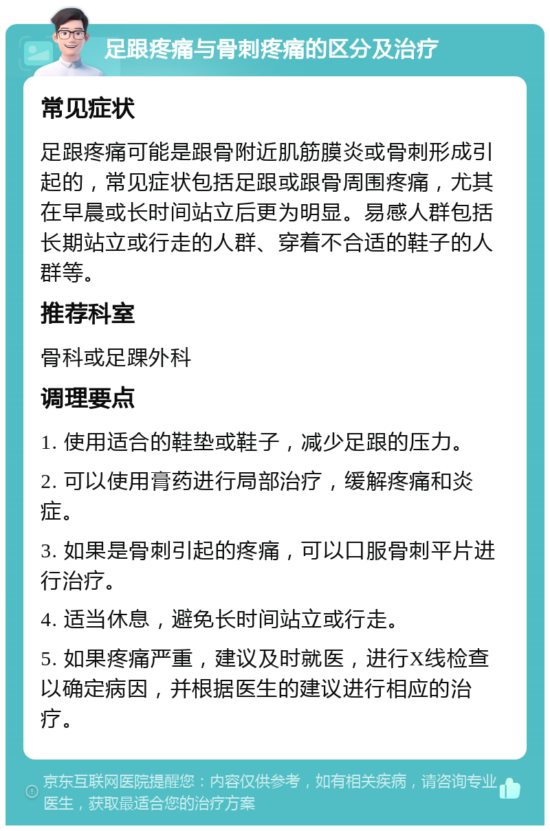 足跟疼痛与骨刺疼痛的区分及治疗 常见症状 足跟疼痛可能是跟骨附近肌筋膜炎或骨刺形成引起的，常见症状包括足跟或跟骨周围疼痛，尤其在早晨或长时间站立后更为明显。易感人群包括长期站立或行走的人群、穿着不合适的鞋子的人群等。 推荐科室 骨科或足踝外科 调理要点 1. 使用适合的鞋垫或鞋子，减少足跟的压力。 2. 可以使用膏药进行局部治疗，缓解疼痛和炎症。 3. 如果是骨刺引起的疼痛，可以口服骨刺平片进行治疗。 4. 适当休息，避免长时间站立或行走。 5. 如果疼痛严重，建议及时就医，进行X线检查以确定病因，并根据医生的建议进行相应的治疗。