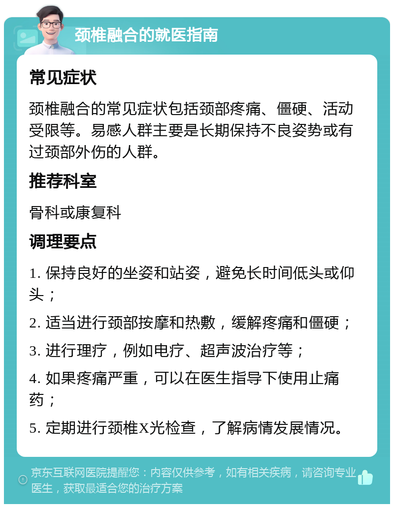 颈椎融合的就医指南 常见症状 颈椎融合的常见症状包括颈部疼痛、僵硬、活动受限等。易感人群主要是长期保持不良姿势或有过颈部外伤的人群。 推荐科室 骨科或康复科 调理要点 1. 保持良好的坐姿和站姿，避免长时间低头或仰头； 2. 适当进行颈部按摩和热敷，缓解疼痛和僵硬； 3. 进行理疗，例如电疗、超声波治疗等； 4. 如果疼痛严重，可以在医生指导下使用止痛药； 5. 定期进行颈椎X光检查，了解病情发展情况。