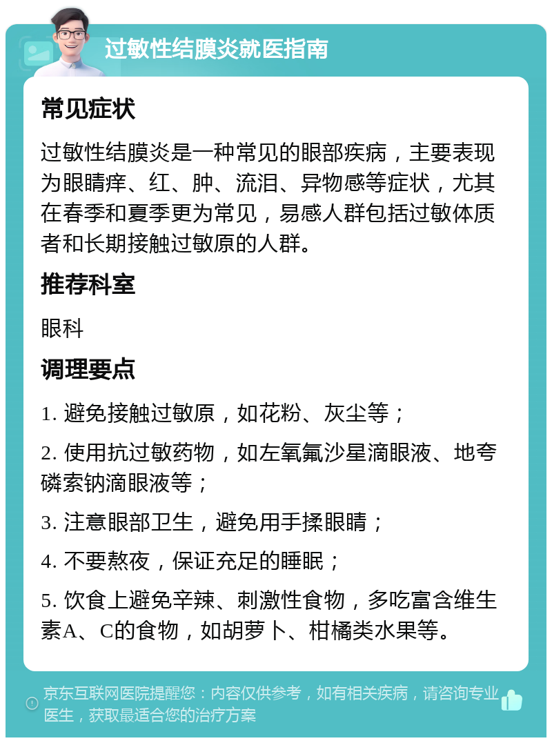 过敏性结膜炎就医指南 常见症状 过敏性结膜炎是一种常见的眼部疾病，主要表现为眼睛痒、红、肿、流泪、异物感等症状，尤其在春季和夏季更为常见，易感人群包括过敏体质者和长期接触过敏原的人群。 推荐科室 眼科 调理要点 1. 避免接触过敏原，如花粉、灰尘等； 2. 使用抗过敏药物，如左氧氟沙星滴眼液、地夸磷索钠滴眼液等； 3. 注意眼部卫生，避免用手揉眼睛； 4. 不要熬夜，保证充足的睡眠； 5. 饮食上避免辛辣、刺激性食物，多吃富含维生素A、C的食物，如胡萝卜、柑橘类水果等。