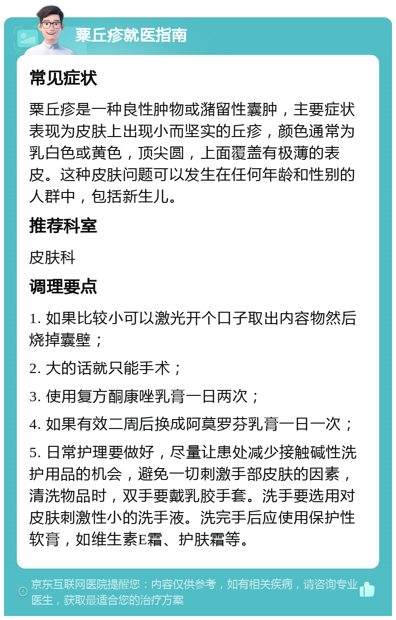 粟丘疹就医指南 常见症状 粟丘疹是一种良性肿物或潴留性囊肿，主要症状表现为皮肤上出现小而坚实的丘疹，颜色通常为乳白色或黄色，顶尖圆，上面覆盖有极薄的表皮。这种皮肤问题可以发生在任何年龄和性别的人群中，包括新生儿。 推荐科室 皮肤科 调理要点 1. 如果比较小可以激光开个口子取出内容物然后烧掉囊壁； 2. 大的话就只能手术； 3. 使用复方酮康唑乳膏一日两次； 4. 如果有效二周后换成阿莫罗芬乳膏一日一次； 5. 日常护理要做好，尽量让患处减少接触碱性洗护用品的机会，避免一切刺激手部皮肤的因素，清洗物品时，双手要戴乳胶手套。洗手要选用对皮肤刺激性小的洗手液。洗完手后应使用保护性软膏，如维生素E霜、护肤霜等。