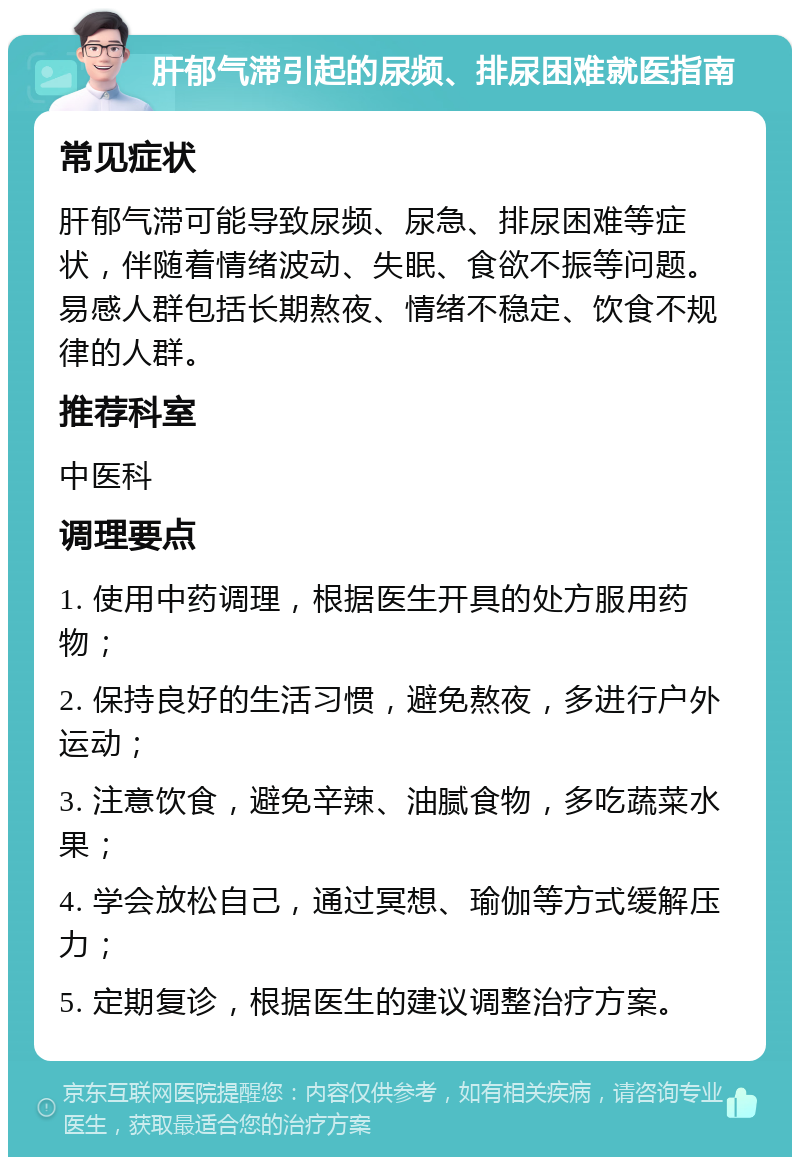 肝郁气滞引起的尿频、排尿困难就医指南 常见症状 肝郁气滞可能导致尿频、尿急、排尿困难等症状，伴随着情绪波动、失眠、食欲不振等问题。易感人群包括长期熬夜、情绪不稳定、饮食不规律的人群。 推荐科室 中医科 调理要点 1. 使用中药调理，根据医生开具的处方服用药物； 2. 保持良好的生活习惯，避免熬夜，多进行户外运动； 3. 注意饮食，避免辛辣、油腻食物，多吃蔬菜水果； 4. 学会放松自己，通过冥想、瑜伽等方式缓解压力； 5. 定期复诊，根据医生的建议调整治疗方案。