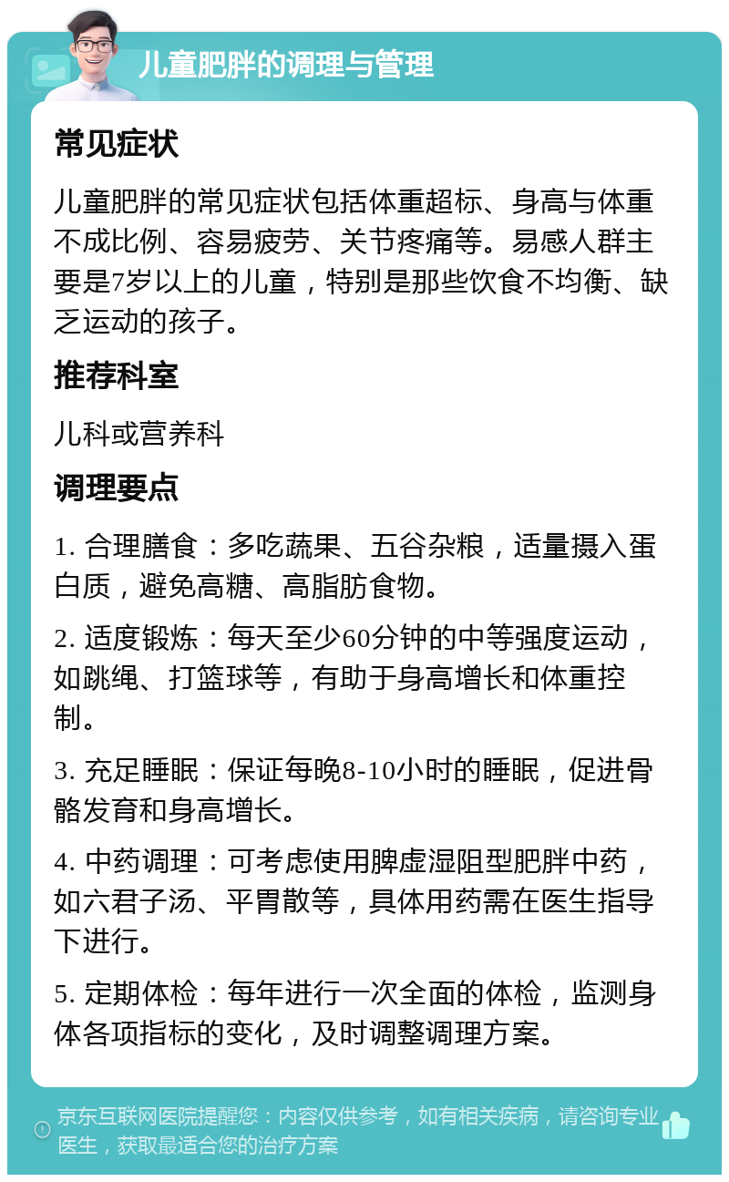 儿童肥胖的调理与管理 常见症状 儿童肥胖的常见症状包括体重超标、身高与体重不成比例、容易疲劳、关节疼痛等。易感人群主要是7岁以上的儿童，特别是那些饮食不均衡、缺乏运动的孩子。 推荐科室 儿科或营养科 调理要点 1. 合理膳食：多吃蔬果、五谷杂粮，适量摄入蛋白质，避免高糖、高脂肪食物。 2. 适度锻炼：每天至少60分钟的中等强度运动，如跳绳、打篮球等，有助于身高增长和体重控制。 3. 充足睡眠：保证每晚8-10小时的睡眠，促进骨骼发育和身高增长。 4. 中药调理：可考虑使用脾虚湿阻型肥胖中药，如六君子汤、平胃散等，具体用药需在医生指导下进行。 5. 定期体检：每年进行一次全面的体检，监测身体各项指标的变化，及时调整调理方案。