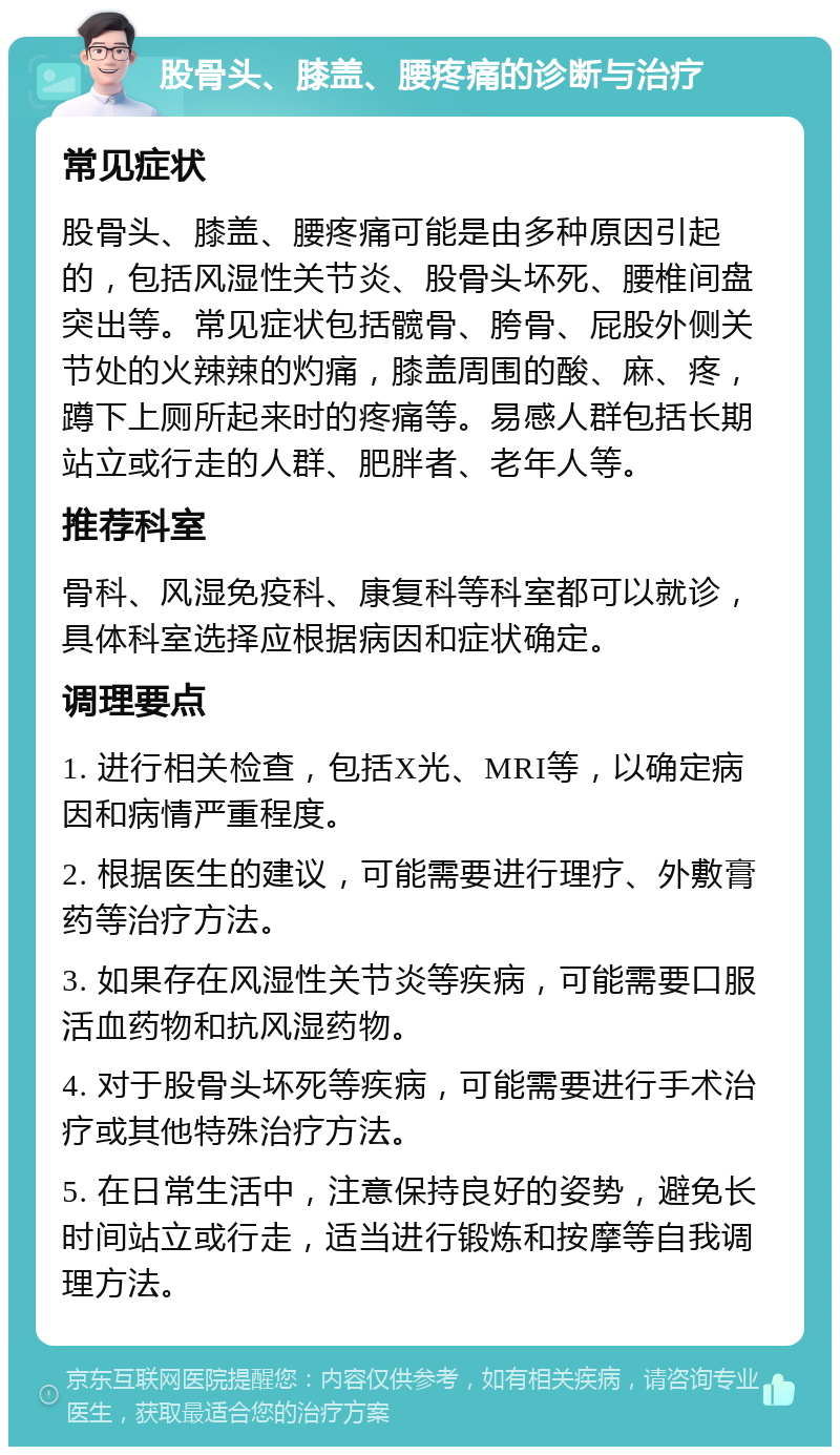 股骨头、膝盖、腰疼痛的诊断与治疗 常见症状 股骨头、膝盖、腰疼痛可能是由多种原因引起的，包括风湿性关节炎、股骨头坏死、腰椎间盘突出等。常见症状包括髋骨、胯骨、屁股外侧关节处的火辣辣的灼痛，膝盖周围的酸、麻、疼，蹲下上厕所起来时的疼痛等。易感人群包括长期站立或行走的人群、肥胖者、老年人等。 推荐科室 骨科、风湿免疫科、康复科等科室都可以就诊，具体科室选择应根据病因和症状确定。 调理要点 1. 进行相关检查，包括X光、MRI等，以确定病因和病情严重程度。 2. 根据医生的建议，可能需要进行理疗、外敷膏药等治疗方法。 3. 如果存在风湿性关节炎等疾病，可能需要口服活血药物和抗风湿药物。 4. 对于股骨头坏死等疾病，可能需要进行手术治疗或其他特殊治疗方法。 5. 在日常生活中，注意保持良好的姿势，避免长时间站立或行走，适当进行锻炼和按摩等自我调理方法。