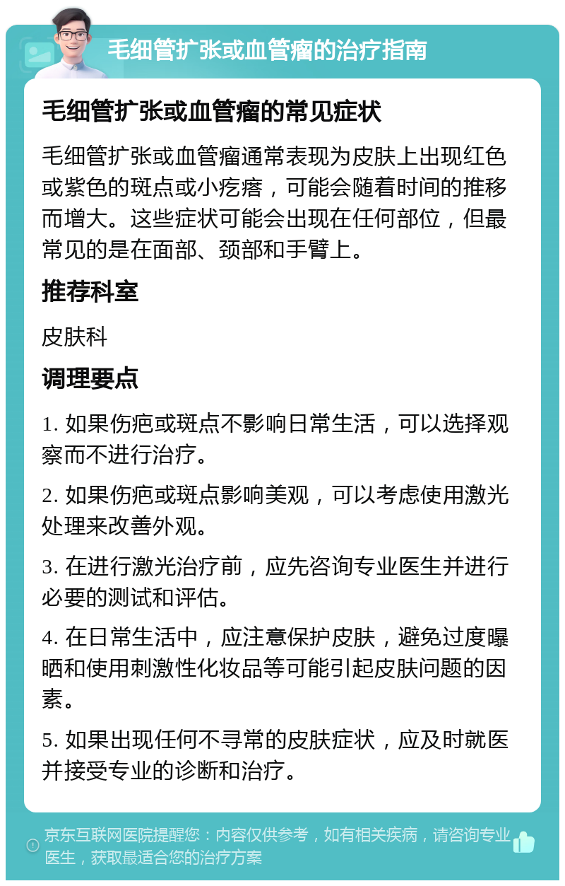 毛细管扩张或血管瘤的治疗指南 毛细管扩张或血管瘤的常见症状 毛细管扩张或血管瘤通常表现为皮肤上出现红色或紫色的斑点或小疙瘩，可能会随着时间的推移而增大。这些症状可能会出现在任何部位，但最常见的是在面部、颈部和手臂上。 推荐科室 皮肤科 调理要点 1. 如果伤疤或斑点不影响日常生活，可以选择观察而不进行治疗。 2. 如果伤疤或斑点影响美观，可以考虑使用激光处理来改善外观。 3. 在进行激光治疗前，应先咨询专业医生并进行必要的测试和评估。 4. 在日常生活中，应注意保护皮肤，避免过度曝晒和使用刺激性化妆品等可能引起皮肤问题的因素。 5. 如果出现任何不寻常的皮肤症状，应及时就医并接受专业的诊断和治疗。