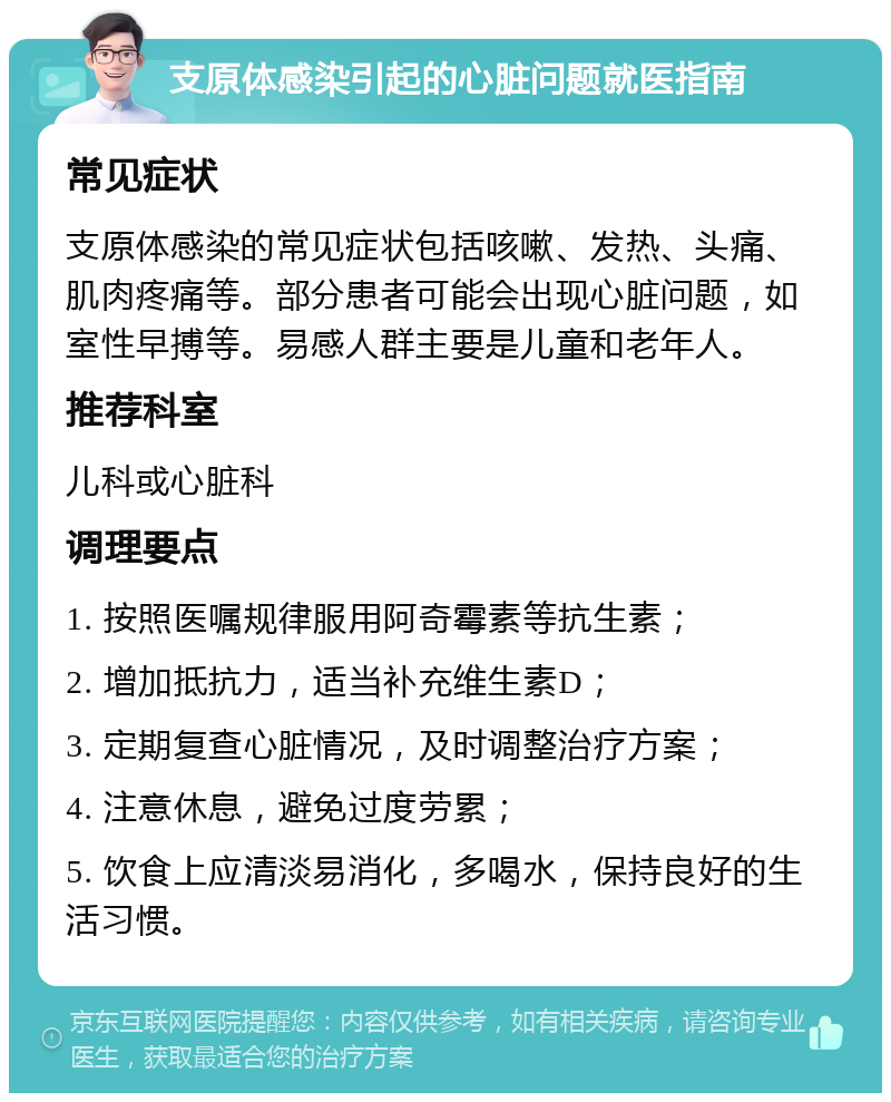 支原体感染引起的心脏问题就医指南 常见症状 支原体感染的常见症状包括咳嗽、发热、头痛、肌肉疼痛等。部分患者可能会出现心脏问题，如室性早搏等。易感人群主要是儿童和老年人。 推荐科室 儿科或心脏科 调理要点 1. 按照医嘱规律服用阿奇霉素等抗生素； 2. 增加抵抗力，适当补充维生素D； 3. 定期复查心脏情况，及时调整治疗方案； 4. 注意休息，避免过度劳累； 5. 饮食上应清淡易消化，多喝水，保持良好的生活习惯。