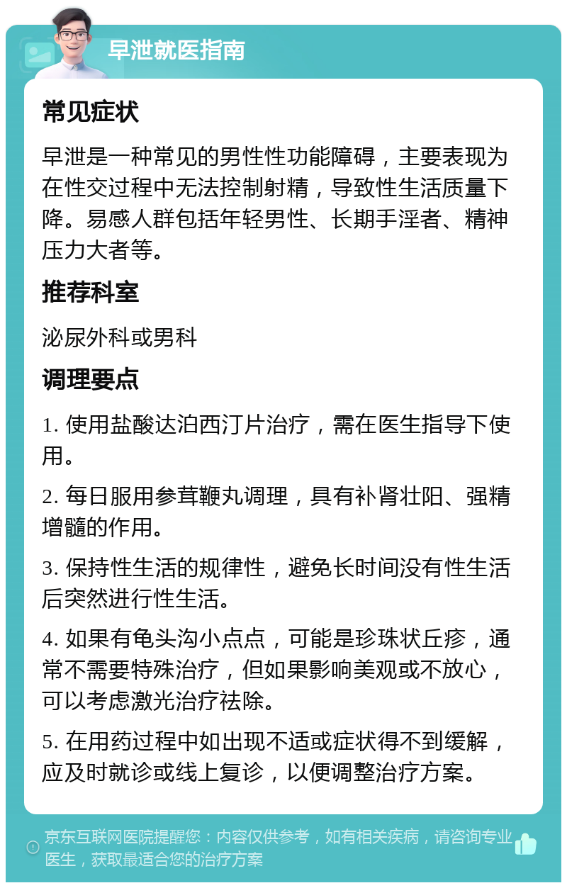 早泄就医指南 常见症状 早泄是一种常见的男性性功能障碍，主要表现为在性交过程中无法控制射精，导致性生活质量下降。易感人群包括年轻男性、长期手淫者、精神压力大者等。 推荐科室 泌尿外科或男科 调理要点 1. 使用盐酸达泊西汀片治疗，需在医生指导下使用。 2. 每日服用参茸鞭丸调理，具有补肾壮阳、强精增髓的作用。 3. 保持性生活的规律性，避免长时间没有性生活后突然进行性生活。 4. 如果有龟头沟小点点，可能是珍珠状丘疹，通常不需要特殊治疗，但如果影响美观或不放心，可以考虑激光治疗祛除。 5. 在用药过程中如出现不适或症状得不到缓解，应及时就诊或线上复诊，以便调整治疗方案。