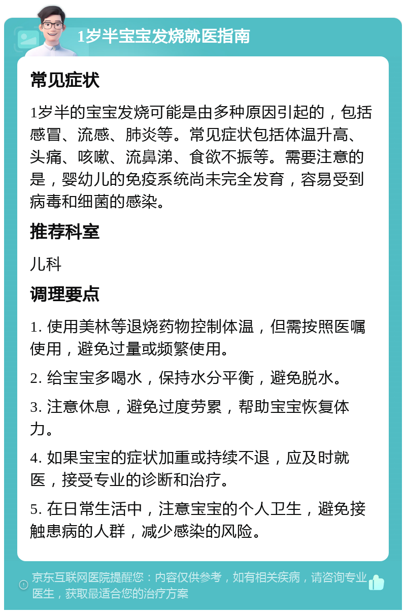 1岁半宝宝发烧就医指南 常见症状 1岁半的宝宝发烧可能是由多种原因引起的，包括感冒、流感、肺炎等。常见症状包括体温升高、头痛、咳嗽、流鼻涕、食欲不振等。需要注意的是，婴幼儿的免疫系统尚未完全发育，容易受到病毒和细菌的感染。 推荐科室 儿科 调理要点 1. 使用美林等退烧药物控制体温，但需按照医嘱使用，避免过量或频繁使用。 2. 给宝宝多喝水，保持水分平衡，避免脱水。 3. 注意休息，避免过度劳累，帮助宝宝恢复体力。 4. 如果宝宝的症状加重或持续不退，应及时就医，接受专业的诊断和治疗。 5. 在日常生活中，注意宝宝的个人卫生，避免接触患病的人群，减少感染的风险。