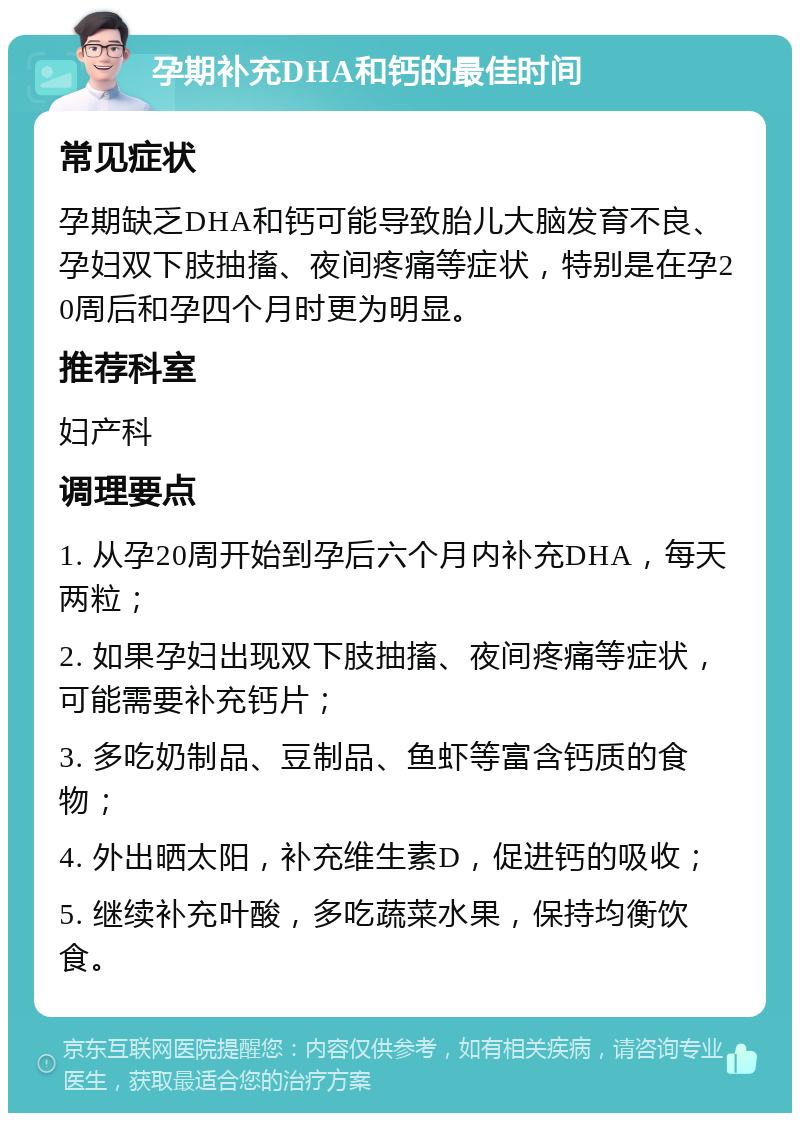 孕期补充DHA和钙的最佳时间 常见症状 孕期缺乏DHA和钙可能导致胎儿大脑发育不良、孕妇双下肢抽搐、夜间疼痛等症状，特别是在孕20周后和孕四个月时更为明显。 推荐科室 妇产科 调理要点 1. 从孕20周开始到孕后六个月内补充DHA，每天两粒； 2. 如果孕妇出现双下肢抽搐、夜间疼痛等症状，可能需要补充钙片； 3. 多吃奶制品、豆制品、鱼虾等富含钙质的食物； 4. 外出晒太阳，补充维生素D，促进钙的吸收； 5. 继续补充叶酸，多吃蔬菜水果，保持均衡饮食。