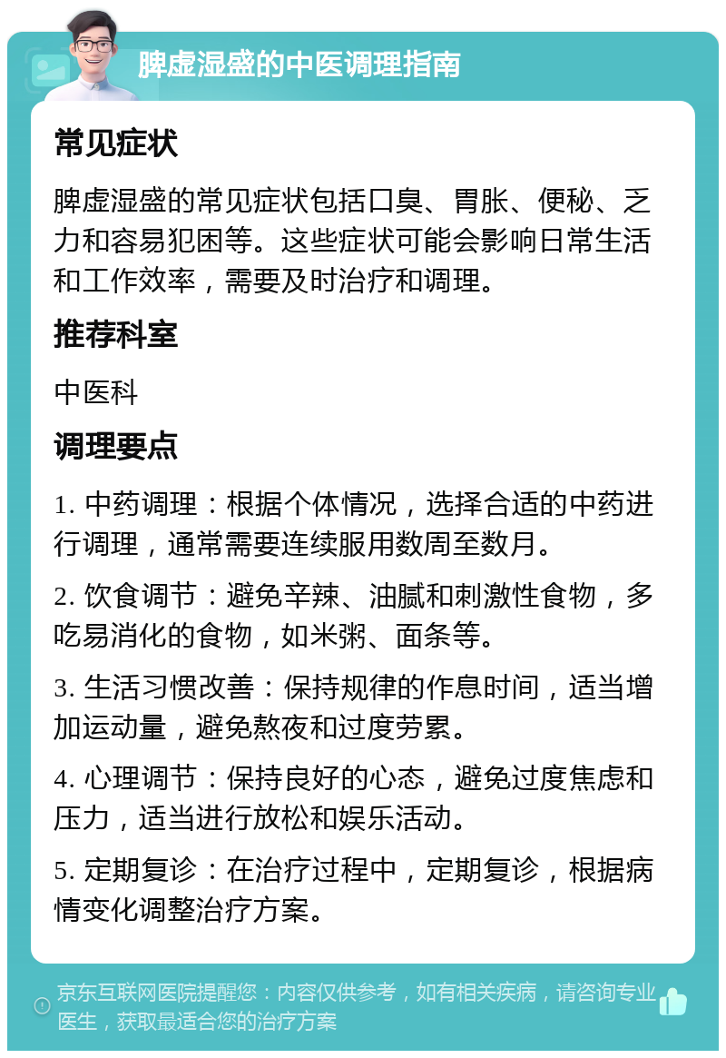 脾虚湿盛的中医调理指南 常见症状 脾虚湿盛的常见症状包括口臭、胃胀、便秘、乏力和容易犯困等。这些症状可能会影响日常生活和工作效率，需要及时治疗和调理。 推荐科室 中医科 调理要点 1. 中药调理：根据个体情况，选择合适的中药进行调理，通常需要连续服用数周至数月。 2. 饮食调节：避免辛辣、油腻和刺激性食物，多吃易消化的食物，如米粥、面条等。 3. 生活习惯改善：保持规律的作息时间，适当增加运动量，避免熬夜和过度劳累。 4. 心理调节：保持良好的心态，避免过度焦虑和压力，适当进行放松和娱乐活动。 5. 定期复诊：在治疗过程中，定期复诊，根据病情变化调整治疗方案。