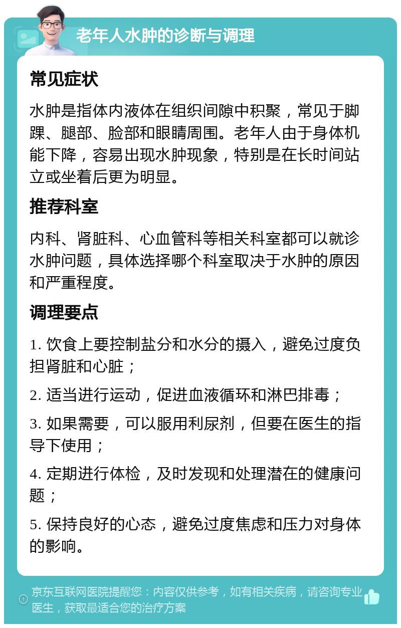 老年人水肿的诊断与调理 常见症状 水肿是指体内液体在组织间隙中积聚，常见于脚踝、腿部、脸部和眼睛周围。老年人由于身体机能下降，容易出现水肿现象，特别是在长时间站立或坐着后更为明显。 推荐科室 内科、肾脏科、心血管科等相关科室都可以就诊水肿问题，具体选择哪个科室取决于水肿的原因和严重程度。 调理要点 1. 饮食上要控制盐分和水分的摄入，避免过度负担肾脏和心脏； 2. 适当进行运动，促进血液循环和淋巴排毒； 3. 如果需要，可以服用利尿剂，但要在医生的指导下使用； 4. 定期进行体检，及时发现和处理潜在的健康问题； 5. 保持良好的心态，避免过度焦虑和压力对身体的影响。